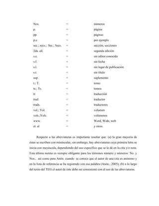 Nos.                        =                     números
   p.                          =                     página
   pp.                         =                     páginas
   p.e.                        =                     por ejemplo
   sec.; secs.; Sec.; Secs.    =                     sección, secciones
   2da. ed.                    =                     segunda edición
   s.e.                        =                     sin editor conocido
   s.f.                        =                     sin fecha
   s.l .                       =                     sin lugar de publicación
   s.t.                        =                     sin título
   sup.                        =                     suplemento
   t.; T.                      =                     tomo
   ts.; Ts.                    =                     tomos
   tr.                         =                     traducción
   trad.                       =                     traductor
   trads.                      =                     traductores
   vol.; Vol.                  =                     volumen
   vols.;Vols.                 =                     volúmenes
   www.                        =                     Word, Wide, web
   et. al                      =                     y otros.


         Respecto a las abreviaturas es importante reseñar que: (a) la gran mayoría de
éstas se escriben con minúsculas; sin embargo, hay abreviaturas cuya primera letra se
inicia con mayúscula, dependiendo del uso específico que se le dé en la cita y/o nota.
Esta última norma es siempre obligante para los términos número y números: No. y
Nos.; así como para Anón. cuando se conoce que el autor de una cita es anónimo y
en la lista de referencia se ha registrado con esa palabra (Anón.; 2005); (b) a lo largo
del texto del TEG el autor de éste debe ser consistente con el uso de las abreviaturas.
 