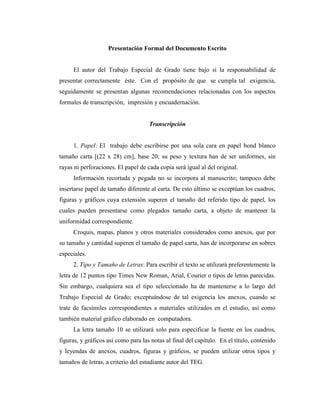 Presentación Formal del Documento Escrito


     El autor del Trabajo Especial de Grado tiene bajo sí la responsabilidad de
presentar correctamente éste. Con el propósito de que se cumpla tal exigencia,
seguidamente se presentan algunas recomendaciones relacionadas con los aspectos
formales de transcripción, impresión y encuadernación.


                                     Transcripción


     1. Papel: El trabajo debe escribirse por una sola cara en papel bond blanco
tamaño carta [(22 x 28) cm], base 20; su peso y textura han de ser uniformes, sin
rayas ni perforaciones. El papel de cada copia será igual al del original.
     Información recortada y pegada no se incorpora al manuscrito; tampoco debe
insertarse papel de tamaño diferente al carta. De esto último se exceptúan los cuadros,
figuras y gráficos cuya extensión superen el tamaño del referido tipo de papel, los
cuales pueden presentarse como plegados tamaño carta, a objeto de mantener la
uniformidad correspondiente.
     Croquis, mapas, planos y otros materiales considerados como anexos, que por
su tamaño y cantidad superen el tamaño de papel carta, han de incorporarse en sobres
especiales.
     2. Tipo y Tamaño de Letras: Para escribir el texto se utilizará preferentemente la
letra de 12 puntos tipo Times New Roman, Arial, Courier o tipos de letras parecidas.
Sin embargo, cualquiera sea el tipo seleccionado ha de mantenerse a lo largo del
Trabajo Especial de Grado; exceptuándose de tal exigencia los anexos, cuando se
trate de facsímiles correspondientes a materiales utilizados en el estudio, así como
también material gráfico elaborado en computadora.
     La letra tamaño 10 se utilizará solo para especificar la fuente en los cuadros,
figuras, y gráficos así como para las notas al final del capítulo. En el título, contenido
y leyendas de anexos, cuadros, figuras y gráficos, se pueden utilizar otros tipos y
tamaños de letras, a criterio del estudiante autor del TEG.
 