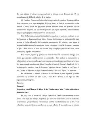 En cada página el número correspondiente se coloca a una distancia de 1,5 cm
contada a partir del borde inferior de la página.
     10. Cuadros, Figuras y Gráficos La incorporación de cuadros, figuras y gráficos
debe efectuarse en el lugar apropiado del texto, nunca al final de un capítulo o en los
anexos. Cuando éstos son pequeños pueden ubicarse entre los párrafos; los de
dimensiones mayores han de mecanografiarse en página separada, inmediatamente
después de la página donde se explican o mencionan.
     Con el objeto de garantizar claridad en los cuadros, es necesario restringir el uso
de líneas en la diagramación de éstos. Líneas horizontales se utilizarán sólo para
separar el título del cuadro de los demás componentes del mismo y para lograr la
separación básica entre los subtítulos de las columnas, el cuerpo de datos y las notas
al pie. Sólo cuando se trate de cuadros muy complejos pueden utilizarse líneas
verticales y rayadas horizontales.
     Los cuadros, figuras y gráficos se identificarán con un número arábigo y un
título que describe sintéticamente su contenido.       Para ambos la numeración se
efectuará en series separadas, pero de manera continua (no por capítulos) a lo largo
del texto, usando un número arábigo. Ejemplos: Cuadro 6, Figura 1, Grafico 9. En el
texto se podrá remitir a éstos de la manera siguiente: (a) ver Cuadro 6, ver Figura 1,
ver Gráfico 9; (b) como se especifica en el cuadro 4; (c) en la figura 7 se presenta…
     En los cuadros el número y el título se colocan en la parte superior; y ambos
elementos se escriben en letra Arial, Times New Roman, o un tipo de letra
equivalente, en negritas.
Ejemplo:
Cuadro 1
Capacidad en el Manejo de Flujo de los Gasductos de Alta Presión ubicados en
Punta de Mata
     En todo caso, el autor del Trabajo Especial de Grado debe mantener un solo
estilo a lo largo del trabajo. Significa que debe ser consistente con la modalidad
seleccionada y bajo ninguna circunstancia utilizar indistintamente una u otra. Y en
relación a las notas, éstas se escriben en la parte inferior de los cuadros, y su función
 