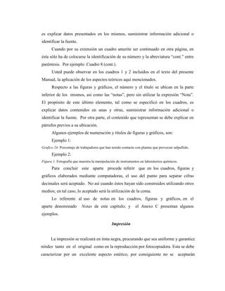 es explicar datos presentados en los mismos, suministrar información adicional o
identificar la fuente.
      Cuando por su extensión un cuadro amerite ser continuado en otra página, en
ésta sólo ha de colocarse la identificación de su número y la abreviatura “cont.” entre
paréntesis. Por ejemplo: Cuadro 8 (cont.).
      Usted puede observar en los cuadros 1 y 2 íncluidos en el texto del presente
Manual, la aplicación de los aspectos teóricos aquí mencionados.
      Respecto a las figuras y gráficos, el número y el título se ubican en la parte
inferior de los mismos, así como las “notas”, pero sin utilizar la expresión “Nota”.
El propósito de este último elemento, tal como se especificó en los cuadros, es
explicar datos contenidos en unas y otras, suministrar información adicional o
identificar la fuente. Por otra parte, el contenido que representan se debe explicar en
párrafos previos a su ubicación.
      Algunos ejemplos de numeración y títulos de figuras y gráficos, son:
      Ejemplo 1:
Grafico 24. Porcentaje de trabajadores que han tenido contacto con plantas que provocan salpullido.
      Ejemplo 2:
Figura 1. Fotografía que muestra la manipulación de instrumentos en laboratorios químicos.
      Para concluir este aparte procede referir que en los cuadros, figuras y
gráficos elaborados mediante computadoras, el uso del punto para separar cifras
decimales será aceptado. No así cuando éstos hayan sido construidos utilizando otros
medios; en tal caso, lo aceptado será la utilización de la coma.
      Lo referente al uso de notas en los cuadros, figuras y gráficos, en el
aparte denominado         Notas de este capítulo; y           el Anexo C presentan algunos
ejemplos.

                                               Impresión


      La impresión se realizará en tinta negra, procurando que sea uniforme y garantice
nitidez tanto en el original como en la reproducción por fotocopiadora. Esta se debe
caracterizar por un excelente aspecto estético, por consiguiente no se                       aceptarán
 