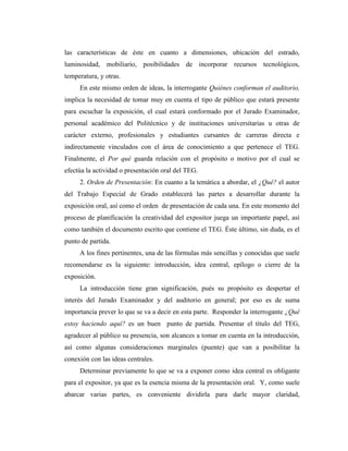 las características de éste en cuanto a dimensiones, ubicación del estrado,
luminosidad, mobiliario, posibilidades de incorporar recursos tecnológicos,
temperatura, y otras.
     En este mismo orden de ideas, la interrogante Quiénes conforman el auditorio,
implica la necesidad de tomar muy en cuenta el tipo de público que estará presente
para escuchar la exposición, el cual estará conformado por el Jurado Examinador,
personal académico del Politécnico y de instituciones universitarias u otras de
carácter externo, profesionales y estudiantes cursantes de carreras directa e
indirectamente vinculados con el área de conocimiento a que pertenece el TEG.
Finalmente, el Por qué guarda relación con el propósito o motivo por el cual se
efectúa la actividad o presentación oral del TEG.
     2. Orden de Presentación: En cuanto a la temática a abordar, el ¿Qué? el autor
del Trabajo Especial de Grado establecerá las partes a desarrollar durante la
exposición oral, así como el orden de presentación de cada una. En este momento del
proceso de planificación la creatividad del expositor juega un importante papel, así
como también el documento escrito que contiene el TEG. Éste último, sin duda, es el
punto de partida.
     A los fines pertinentes, una de las fórmulas más sencillas y conocidas que suele
recomendarse es la siguiente: introducción, idea central, epílogo o cierre de la
exposición.
     La introducción tiene gran significación, pués su propósito es despertar el
interés del Jurado Examinador y del auditorio en general; por eso es de suma
importancia prever lo que se va a decir en esta parte. Responder la interrogante ¿Qué
estoy haciendo aquí? es un buen punto de partida. Presentar el título del TEG,
agradecer al público su presencia, son alcances a tomar en cuenta en la introducción,
así como algunas consideraciones marginales (puente) que van a posibilitar la
conexión con las ideas centrales.
     Determinar previamente lo que se va a exponer como idea central es obligante
para el expositor, ya que es la esencia misma de la presentación oral. Y, como suele
abarcar varias partes, es conveniente dividirla para darle mayor claridad,
 