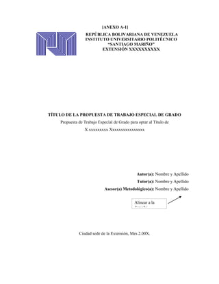 [ANEXO A-1]
                  REPÚBLICA BOLIVARIANA DE VENEZUELA
                  INSTITUTO UNIVERSITARIO POLITÉCNICO
                           “SANTIAGO MARIÑO”
                         EXTENSIÓN XXXXXXXXXX




TÍTULO DE LA PROPUESTA DE TRABAJO ESPECIAL DE GRADO
    Propuesta de Trabajo Especial de Grado para optar al Título de
                 X xxxxxxxxx Xxxxxxxxxxxxxxxx




                                               Autor(a): Nombre y Apellido
                                               Tutor(a): Nombre y Apellido
                             Asesor(a) Metodológico(a): Nombre y Apellido


                                              Alinear a la
                                              derecha




              Ciudad sede de la Extensión, Mes 2.00X.
 