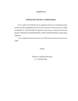 [ANEXO A-2]




                 APROBACIÓN DEL(DE LA) PROFESOR(A)


     En mi carácter de Profesor(a) de la asignatura Proyecto de Investigación hago
constar que el(la) ciudadano(a) Xxxxxxxxxxxxxxxxxxxxxx Xxxxxxxxxxxxx, Cédula
de Identidad N° XX.XXX.XXX de Ingeniería Xxxxxxxxxxx; autor(a) del Proyecto
titulado: XXXXXX XX XXXXXXXXXX XXXX XXXXXXXXXXX, aprobó dicha
asignatura.
      En la ciudad de Xxxxxxxxxxxxxxxx, a los XX del mes de Xxxxxxxxxxxxxx de
2.00X.




                                       (Firma)




                           [Nombre y Apellido Profesor(a)]
                               C.I. XX.XXX.XXX
 