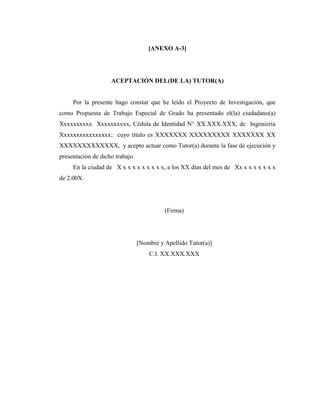 [ANEXO A-3]




                    ACEPTACIÓN DEL(DE LA) TUTOR(A)


     Por la presente hago constar que he leído el Proyecto de Investigación, que
como Propuesta de Trabajo Especial de Grado ha presentado el(la) ciudadano(a)
Xxxxxxxxxx Xxxxxxxxxx, Cédula de Identidad N° XX.XXX.XXX, de Ingeniería
Xxxxxxxxxxxxxxxx; cuyo título es XXXXXXX XXXXXXXXX XXXXXXX XX
XXXXXXXXXXXXX, y acepto actuar como Tutor(a) durante la fase de ejecución y
presentación de dicho trabajo.
     En la ciudad de X x x x x x x x x x, a los XX días del mes de Xx x x x x x x x
de 2.00X.




                                           (Firma)




                                 [Nombre y Apellido Tutor(a)]
                                     C.I. XX.XXX.XXX
 