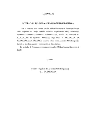 [ANEXO A-4]




         ACEPTACIÓN DEL(DE LA) ASESOR(A) METODOLÓGICO(A)

      Por la presente hago constar que he leido el Proyecto de Investigación que
como Propuesta de Trabajo Especial de Grado ha presentado el(la) ciudadano(a)
Xxxxxxxxxxxxxxxxxxxxxxxxxxxxx Xxxxxxxxxxxxx, Cédula de Identidad N°
XX.XXX.XXX de Ingeniería Xxxxxxxx; cuyo título es XXXXXXXX XX
XXXXXXXXX XX XXXXXXX, y acepto actuar como Asesor(a) Metodológico(a)
durante la fase de ejecución y presentación de dicho trabajo.
    En la ciudad de Xxxxxxxxxxxxxxxxxxxxxx, a los XXX del mes de Xxxxxxxx de
2.00X.




                                          (Firma)




                   [Nombre y Apellido del Asesor(a) Metodológico(a)]
                                C.I. XX.XXX.XXXX
 