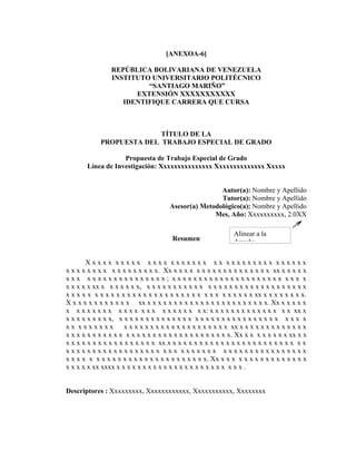 [ANEXOA-6]

                REPÚBLICA BOLIVARIANA DE VENEZUELA
                INSTITUTO UNIVERSITARIO POLITÉCNICO
                         “SANTIAGO MARIÑO”
                      EXTENSIÓN XXXXXXXXXXX
                   IDENTIFIQUE CARRERA QUE CURSA



                           TÍTULO DE LA
             PROPUESTA DEL TRABAJO ESPECIAL DE GRADO

                   Propuesta de Trabajo Especial de Grado
       Línea de Investigación: Xxxxxxxxxxxxxxx Xxxxxxxxxxxxxx Xxxxx


                                                      Autor(a): Nombre y Apellido
                                                      Tutor(a): Nombre y Apellido
                                      Asesor(a) Metodológico(a): Nombre y Apellido
                                                    Mes, Año: Xxxxxxxxxx, 2.0XX

                                                              Alinear a la
                                       Resumen                derecha

       Xxxxx xxxxx xxxx xxxxxxx xx xxxxxxxxx xxxxxx
x x x x x x x x x x x x x x x x x. Xx x x x x x x x x x x x x x x x x x x xx x x x x x
xxx xxxxxxxxxxxxxxx; xxxxxxxxxxxxxxxxxxxxx xxx x
x x x x x xx x x x x x x x, x x x x x x x x x x x x x x x x x x x x x x x x x x x x x x
x x x x x x x x x x x x x x x x x x x x x x x x x x x x x x x x x x xx x x x x x x x x.
X x x x x x x x x x x x xx x x x x x x x x x x x x x x x x x x x x x x x. Xx x x x x x
x x x x x x x x x x x x x x x x x x x x x x x: x x x x x x x x x x x x x x x xx x
x x x x x x x x x, x x x x x x x x x x x x x x x x x x x x x x x x x x x x x x x x x x
xx xxxxxxx            x x x x x x x x x x x x x x x x x x x x xx x x x x x x x x x x x x x
x x x x x x x x x x x x x x x x x x x x x x x x x x x x x x x. Xx x x x x x x x x xx x x
x x x x x x x x x x x x x x x x x xx x x x x x x x x x x x x x x x x x x x x x x x x x x
xxxxxxxxxxxxxxxxxx xxx xxxxxxx xxxxxxxxxxxxxxxx
x x x x x x x x x x x x x x x x x x x x x x x x x x. Xx x x x x x x x x x x x x x x x x
x x x x x xx xxxx x x x x x x x x x x x x x x x x x x x x x x x x .


Descriptores : Xxxxxxxxx, Xxxxxxxxxxxx, Xxxxxxxxxxx, Xxxxxxxx
 