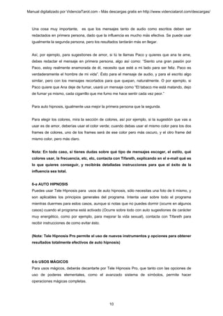 Manual digitalizado por VidenciaTarot.com - Más descargas gratis en http://www.videnciatarot.com/descargas/



  Una cosa muy importante,       es que los mensajes tanto de audio como escritos deben ser
  redactados en primera persona, dado que la influencia es mucho más efectiva. Se puede usar
  igualmente la segunda persona, pero los resultados tardarán más en llegar.


  Así, por ejemplo, para sugestiones de amor, si tú te llamas Paco y quieres que ana te ame,
  debes redactar el mensaje en primera persona, algo así como: “Siento una gran pasión por
  Paco, estoy realmente enamorada de él, necesito que esté a mi lado para ser feliz. Paco es
  verdaderamente el hombre de mi vida”. Ésto para el mensaje de audio, y para el escrito algo
  similar, pero con los mensajes recortados para que quepan, naturalmente. O por ejemplo, si
  Paco quiere que Ana deje de fumar, usará un mensaje como “El tabaco me está matando, dejo
  de fumar ya mismo, cada cigarrillo que me fumo me hace sentir cada vez peor.”


  Para auto hipnosis, igualmente usa mejor la primera persona que la segunda.


  Para elegir los colores, mira la sección de colores, así por ejemplo, si la sugestión que vas a
  usar es de amor, deberías usar el color verde; cuando debas usar el mismo color para los dos
  frames de colores, uno de los frames será de ese color pero más oscuro, y el otro frame del
  mismo color, pero más claro.


  Nota: En todo caso, si tienes dudas sobre qué tipo de mensajes escoger, el estilo, qué
  colores usar, la frecuencia, etc, etc, contacta con Tifareth, explicando en el e-mail qué es
  lo que quieres conseguir, y recibirás detalladas instrucciones para que el éxito de la
  influencia sea total.


  6-a AUTO HIPNOSIS
  Puedes usar Tele Hipnosis para usos de auto hipnosis, sólo necesitas una foto de ti mismo, y
  son aplicables los principios generales del programa. Intenta usar sobre todo el programa
  mientras duermes para estos casos, aunque si notas que no puedes dormir (ocurre en algunos
  casos) cuando el programa está activado (Ocurre sobre todo con auto sugestiones de carácter
  muy energético, como por ejemplo, para mejorar la vida sexual), contacta con Tifareth para
  recibir instrucciones de como evitar ésto.


  (Nota: Tele Hipnosis Pro permite el uso de nuevos instrumentos y opciones para obtener
  resultados totalmente efectivos de auto hipnosis)




  6-b USOS MÁGICOS
  Para usos mágicos, deberás decantarte por Tele Hipnosis Pro, que tanto con las opciones de
  uso de poderes elementales, como el avanzado sistema de símbolos, permite hacer
  operaciones mágicas completas.




                                                10
 