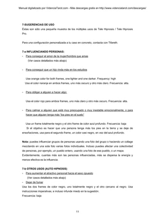 Manual digitalizado por VidenciaTarot.com - Más descargas gratis en http://www.videnciatarot.com/descargas/




  7-SUGERENCIAS DE USO
  Éstas son sólo una pequeña muestra de los múltiples usos de Tele Hipnosis / Tele Hipnosis
  Pro.


  Para una configuración personalizada a tu caso en concreto, contacta con Tifareth.


  7-a INFLUENCIANDO PERSONAS:
  -   Para conseguir el amor de la mujer/hombre que amas
         (Ver casos detallados más abajo)


  -   Para conseguir que un hijo rinda más en los estudios


      Use orange color for both frames, one lighter and one darker. Frequency: high
      Usa el color naranja en ambos frames, uno más oscuro y otro más claro. Frecuencia: alta.


  -   Para obligar a alguien a hacer algo:


      Usa el color rojo para ambos frames, uno más claro y otro más oscuro. Frecuencia: alta.


  -   Para calmar a alguien que está muy preocupado o muy inestable emocionalmente, o para
      hacer que alguien tenga más “los pies en el suelo”


      Usa un frame totalmente negro y el otro frame de color azul profundo. Frecuencia: baja
       Si el objetivo es hacer que una persona tenga más los pies en la tierra y se deje de
  ensoñaciones, usa para el segundo frame, un color casi negro, en vez del azul profundo.


  Nota: puedes influenciar grupos de personas usando una foto del grupo o haciendo un collage
  mezclando en una sola foto varias fotos individuales. Incluso puedes afectar una colectividad
  de personas, por ejemplo, un pueblo entero, usando una foto de ese pueblo, o un mapa.
  Evidentemente, cuantas más son las personas influenciadas, más se dispersa la energía y
  menos efectiva es la influencia.


  7-b OTROS USOS (AUTO HIPNOSIS)
  -   Para aumentar el atractivo personal hacia el sexo opuesto
         (Ver casos detallados más abajo)
  -   Dejar de fumar
  Usa los dos frames de color negro, uno totalmente negro y el otro cercano al negro. Usa
  instrucciones imperativas, e incluso infunde miedo en la sugestión.
  Frecuencia: baja




                                                 11
 