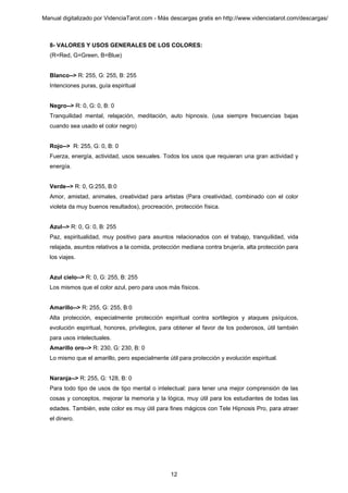 Manual digitalizado por VidenciaTarot.com - Más descargas gratis en http://www.videnciatarot.com/descargas/



  8- VALORES Y USOS GENERALES DE LOS COLORES:
  (R=Red, G=Green, B=Blue)


  Blanco--> R: 255, G: 255, B: 255
  Intenciones puras, guía espiritual


  Negro--> R: 0, G: 0, B: 0
  Tranquilidad mental, relajación, meditación, auto hipnosis. (usa siempre frecuencias bajas
  cuando sea usado el color negro)


  Rojo--> R: 255, G: 0, B: 0
  Fuerza, energía, actividad, usos sexuales. Todos los usos que requieran una gran actividad y
  energía.


  Verde--> R: 0, G:255, B:0
  Amor, amistad, animales, creatividad para artistas (Para creatividad, combinado con el color
  violeta da muy buenos resultados), procreación, protección física.


  Azul--> R: 0, G: 0, B: 255
  Paz, espiritualidad, muy positivo para asuntos relacionados con el trabajo, tranquilidad, vida
  relajada, asuntos relativos a la comida, protección mediana contra brujería, alta protección para
  los viajes.


  Azul cielo--> R: 0, G: 255, B: 255
  Los mismos que el color azul, pero para usos más físicos.


  Amarillo--> R: 255, G: 255, B:0
  Alta protección, especialmente protección espiritual contra sortilegios y ataques psíquicos,
  evolución espiritual, honores, privilegios, para obtener el favor de los poderosos, útil también
  para usos intelectuales.
  Amarillo oro--> R: 230, G: 230, B: 0
  Lo mismo que el amarillo, pero especialmente útil para protección y evolución espiritual.


  Naranja--> R: 255, G: 128, B: 0
  Para todo tipo de usos de tipo mental o intelectual: para tener una mejor comprensión de las
  cosas y conceptos, mejorar la memoria y la lógica, muy útil para los estudiantes de todas las
  edades. También, este color es muy útil para fines mágicos con Tele Hipnosis Pro, para atraer
  el dinero.




                                                 12
 