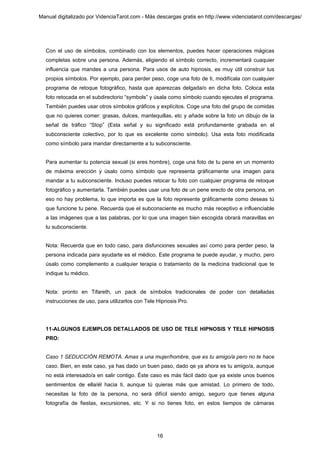 Manual digitalizado por VidenciaTarot.com - Más descargas gratis en http://www.videnciatarot.com/descargas/




  Con el uso de símbolos, combinado con los elementos, puedes hacer operaciones mágicas
  completas sobre una persona. Además, eligiendo el símbolo correcto, incrementará cuaquier
  influencia que mandes a una persona. Para usos de auto hipnosis, es muy útil construir tus
  propios símbolos. Por ejemplo, para perder peso, coge una foto de ti, modifícala con cualquier
  programa de retoque fotográfico, hasta que aparezcas delgada/o en dicha foto. Coloca esta
  foto retocada en el subdirectorio “symbols” y úsala como símbolo cuando ejecutes el programa.
  También puedes usar otros símbolos gráficos y explícitos. Coge una foto del grupo de comidas
  que no quieres comer: grasas, dulces, mantequillas, etc y añade sobre la foto un dibujo de la
  señal de tráfico “Stop” (Esta señal y su significado está profundamente grabada en el
  subconsciente colectivo, por lo que es excelente como símbolo). Usa esta foto modificada
  como símbolo para mandar directamente a tu subconsciente.


  Para aumentar tu potencia sexual (si eres hombre), coge una foto de tu pene en un momento
  de máxima erección y úsalo como símbolo que representa gráficamente una imagen para
  mandar a tu subconsciente. Incluso puedes retocar tu foto con cualquier programa de retoque
  fotográfico y aumentarla. También puedes usar una foto de un pene erecto de otra persona, en
  eso no hay problema, lo que importa es que la foto represente gráficamente como deseas tú
  que funcione tu pene. Recuerda que el subconsciente es mucho más receptivo e influenciable
  a las imágenes que a las palabras, por lo que una imagen bien escogida obrará maravillas en
  tu subconsciente.


  Nota: Recuerda que en todo caso, para disfunciones sexuales así como para perder peso, la
  persona indicada para ayudarte es el médico. Este programa te puede ayudar, y mucho, pero
  úsalo como complemento a cualquier terapia o tratamiento de la medicina tradicional que te
  indique tu médico.


  Nota: pronto en Tifareth, un pack de símbolos tradicionales de poder con detalladas
  instrucciones de uso, para utilizarlos con Tele Hipnosis Pro.




  11-ALGUNOS EJEMPLOS DETALLADOS DE USO DE TELE HIPNOSIS Y TELE HIPNOSIS
  PRO:


  Caso 1 SEDUCCIÓN REMOTA. Amas a una mujer/hombre, que es tu amigo/a pero no te hace
  caso. Bien, en este caso, ya has dado un buen paso, dado qe ya ahora es tu amigo/a, aunque
  no está interesado/a en salir contigo. Éste caso es más fácil dado que ya existe unos buenos
  sentimientos de ella/él hacia ti, aunque tú quieras más que amistad. Lo primero de todo,
  necesitas la foto de la persona, no será difícil siendo amigo, seguro que tienes alguna
  fotografía de fiestas, excursiones, etc. Y si no tienes foto, en estos tiempos de cámaras




                                                 16
 