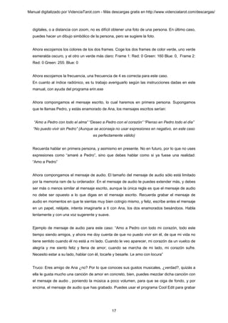 Manual digitalizado por VidenciaTarot.com - Más descargas gratis en http://www.videnciatarot.com/descargas/



  digitales, o a distancia con zoom, no es difícil obtener una foto de una persona. En último caso,
  puedes hacer un dibujo simbólico de la persona, pero se sugiere la foto.


  Ahora escojamos los colores de los dos frames. Coge los dos frames de color verde, uno verde
  esmeralda oscuro, y el otro un verde más claro: Frame 1: Red: 0 Green: 160 Blue: 0, Frame 2:
  Red: 0 Green: 255: Blue: 0


  Ahora escojamos la frecuencia, una frecuencia de 4 es correcta para este caso.
  En cuanto al índice radiónico, es tu trabajo averiguarlo según las instrucciones dadas en este
  manual, con ayuda del programa erin.exe


  Ahora compongamos el mensaje escrito, lo cual haremos en primera persona. Supongamos
  que te llamas Pedro, y estás enamorado de Ana, los mensajes escritos serían:


   “Amo a Pedro con todo el alma” “Deseo a Pedro con el corazón” “Pienso en Pedro todo el día”
   “No puedo vivir sin Pedro” (Aunque se aconseja no usar expresiones en negativo, en este caso
                                      es perfectamente válido)


  Recuerda hablar en primera persona, y asimismo en presente. No en futuro, por lo que no uses
  expresiones como “amaré a Pedro”, sino que debes hablar como si ya fuese una realidad:
  “Amo a Pedro”


  Ahora compongamos el mensaje de audio. El tamaño del mensaje de audio sólo está limitado
  por la memoria ram de tu ordenador. En el mensaje de audio te puedes extender más, y debes
  ser más o menos similar al mensaje escrito, aunque la única regla es que el mensaje de audio
  no debe ser opuesto a lo que digas en el mensaje escrito. Recuerda grabar el mensaje de
  audio en momentos en que te sientas muy bien cotngio mismo, y feliz, escribe antes el mensaje
  en un papel, relájate, intenta imaginarte a ti con Ana, los dos enamorados besándoos. Habla
  lentamente y con una voz sugerente y suave.


  Ejemplo de mensaje de audio para este caso: “Amo a Pedro con todo mi corazón, todo este
  tiempo siendo amigos, y ahora me doy cuenta de que no puedo vivir sin él, de que mi vida no
  tiene sentido cuando él no está a mi lado. Cuando le veo aparecer, mi corazón da un vuelco de
  alegría y me siento feliz y llena de amor; cuando se marcha de mi lado, mi corazón sufre.
  Necesito estar a su lado, hablar con él, tocarle y besarle. Le amo con locura”


  Truco: Eres amigo de Ana ¿no? Por lo que conoces sus gustos musicales, ¿verdad?, quizás a
  ella le gusta mucho una canción de amor en concreto, bien, puedes mezclar dicha canción con
  el mensaje de audio , poniendo la música a poco volumen, para que se oiga de fondo, y por
  encima, el mensaje de audio que has grabado. Puedes usar el programa Cool Edit para grabar




                                                 17
 
