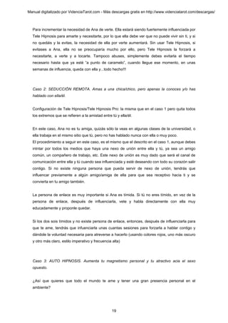 Manual digitalizado por VidenciaTarot.com - Más descargas gratis en http://www.videnciatarot.com/descargas/



  Para incrementar la necesidad de Ana de verte. Ella estará siendo fuertemente influenciada por
  Tele Hipnosis para amarte y necesitarte, por lo que ella debe ver que no puede vivir sin ti, y si
  no quedáis y la evitas, la necesidad de ella por verte aumentará. Sin usar Tele Hipnosis, si
  evitases a Ana, ella no se preocuparía mucho por ello, pero Tele Hipnosis la forzará a
  necesitarte, a verte y a tocarte. Tampoco abuses, simplemente debes evitarla el tiempo
  necesario hasta que ya esté “a punto de caramelo”, cuando llegue ese momento, en unas
  semanas de influencia, queda con ella y...todo hecho!!!




  Caso 2: SEDUCCIÓN REMOTA. Amas a una chica/chico, pero apenas la conoces y/o has
  hablado con ella/él.


  Configuración de Tele Hipnosis/Tele Hipnosis Pro: la misma que en el caso 1 pero quita todos
  los extremos que se refieren a la amistad entre tú y ella/él.


  En este caso, Ana no es tu amiga, quizás sólo la veas en algunas clases de la universidad, o
  ella trabaja en el mismo sitio que tú, pero no has hablado nunca con ella o muy poco.
  El procedimiento a seguir en este caso, es el mismo que el descrito en el caso 1, aunque debes
  intntar por todos los medios que haya una nexo de unión entre ella y tú, ya sea un amigo
  común, un compañero de trabajo, etc. Este nexo de unión es muy dado que será el canal de
  comunicación entre ella y tú cuando sea influenciada y esté deseando con todo su corazón salir
  contigo. Si no existe ninguna persona que pueda servir de nexo de unión, tendrás que
  influencar previamente a algún amigo/amiga de ella para que sea receptivo hacia ti y se
  convierta en tu amigo también.


  La persona de enlace es muy importante si Ana es tímida. Si tú no eres tímido, en vez de la
  persona de enlace, después de influenciarla, vete y habla directamente con ella muy
  educadamente y proponle quedar.


  Si los dos sois tímidos y no existe persona de enlace, entonces, después de influenciarla para
  que te ame, tendrás que infuenciarla unas cuantas sesiones para forzarla a hablar contigo y
  dándole la voluntad necesaria para atreverse a hacerlo (usando colores rojos, uno más oscuro
  y otro más claro, estilo imperativo y frecuencia alta)




  Caso 3: AUTO HIPNOSIS. Aumenta tu magnetismo personal y tu atractivo acia el sexo
  opuesto.


  ¿Así que quieres que todo el mundo te ame y tener una gran presencia personal en el
  ambiente?




                                                   19
 