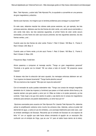 Manual digitalizado por VidenciaTarot.com - Más descargas gratis en http://www.videnciatarot.com/descargas/



  Bien, Tele Hipnosis, y sobre todo Tele Hipnosis Pro, te ayudarán a convertirte en una persona
  de gran magnetismo y atractivo.


  Siendo auto hipnosis, me imagino que no tendrás problemas para conseguir tu propia foto!!!


  En este caso, deberías mezclar los colores cada pocas sesiones, así, por ejemplo, las tres
  primeras sesiones, debieras usar los dos frames de color verde, uno verde oscuro esmeralda, y
  otro verde más claro, las tres sesiones siguientes, el primer frame de color verde oscuro
  esmeralda y el otro frame de color azul oscuro profundo, las tres siguientes sesiones, los dos
  frames verdes, y así...


  Cuando uses los dos frames de color verde: Frame 1: Red: 0 Green: 160 Blue: 0, Frame 2:
  Red: 0 Green: 255: Blue: 0


  Cuando uses un frame verde y el otro azul: Frame 1: Red: 0 Green: 160 Blue: 0, Frame 2:
  Red: 0 Green: 0: Blue: 255


  Frequencia: Baja, 4 está bien.


  Ahora pasemos a componer el mensaje escrito: “Tengo un gran magnetismo personal”
  “Controlo a la gente con la mirada” “Mi voz atrae a todo el mundo” “Mi presencia causa
  impacto”


  Si deseas más bien la atracción del sexo opuesto, los mensajes entonces debieran ser así:
  “Las mujeres me desean locamente” “Tengo fuerte atractivo sexual”
  “Mi voz enamora a las mujeres” “Mis ojos son rayos de seducción”


  Con el mensade de audio puedes extenderte más: “Tengo una coraza de energía magnética
  alrededor de mí, todas las mujeres (u hombres) que pasan a mi lado sienten dicha fuerza y de
  repente sienten una gran pasión y amor por mí. Ellas se rinden a mi poder personal y yo las
  controlo. Toda mujer a la que miro siente mi poder y cae dentro de mi coraza de magnetismo
  sintiendo para siempre una pasión desbordante y un amor loco por mí”


   Opciones avanzadas para usuarios de Tele Hipnosis Pro: Usando Tele Hipnosis Pro, deberías
  activar la amplificación extrema como mucho los primeros días. Además, activa el poder del
  elemental de agua, y activa el uso de símbolos, y se aconseja totalmente para este caso, usar
  el símbolo astrológico de Escorpio. Recuerda que el símbolo de Escorpio es una especie de
  letra “m” con un aguijón que sale hacia afuera simulando el aguijón de un escorpión (No
  confundir con el símbolo de Virgo, que es una “m” pero el rabito hacia dentro de la letra).




                                                20
 