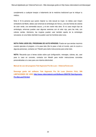 Manual digitalizado por VidenciaTarot.com - Más descargas gratis en http://www.videnciatarot.com/descargas/



  complemento a cualquier terapia o tratamiento de la medicina tradicional que te indique tu
  médico.


  Nota 2: Si la persona que quiere mejorar su vida sexual es mujer, no debes usar ningún
  simbolismo de Marte, debes usar entonces la simbología de Venus, y los dos frames de colores
  de color verde, uno esmeralda oscuro, y el otro verde más claro. Si no usas ningún tipo de
  simbología, entonces puedes usar algunas sesiones con el color rojo, pero las más, con
  colores verdes. Asimismo, las mujeres pueden usar también aparte de la simbología
  venusiana, la runa Gebo (también la pueden usar los hombres esta runa).




  NOTA PARA USOS DEL PROGRAMA DE AUTO HIPNOSIS: Puede ser que sientas insomnio
  cuando ejecutes el program, si te pasa ésto (No le pasa a todo el mundo, pero le ocurre a
  algunas personas), contacta con Tifareth para darte instrucciones para evitar ésto.


  NOTA: Recuerda que si tienes dudas sobre qué configuración, mensajes, colores, etc, usar
  para tu caso en concreto, contacta con tifareth para recibir instrucciones concretas
  personalizadas a tu caso para una máxima efectividad.


  Manual de uso del programa Tele Hypnosis Pro De Luxe – VidenciaTarot.com


  Descarga gratis del software Tele Hypnosis Pro De Luxe (Versión FULL SIN
  LIMITACIONES DE USO) http://www.videnciatarot.com/Software-GRATIS-Tele-Hypnosis-
  Pro-DeLuxe/316.html




                                                 22
 