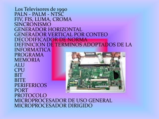 Los Televisores de 1990
PALN - PALM - NTSC
FIV, FIS, LUMA, CROMA
SINCRONISMO
GENERADOR HORIZONTAL
GENERADOR VERTICAL POR CONTEO
DECODIFICADOR DE NORMA
DEFINICION DE TERMINOS ADOPTADOS DE LA
INFORMATICA
PROGRAMA
MEMORIA
ALU
CPU
BIT
BITE
PERIFERICOS
PORT
PROTOCOLO
MICROPROCESADOR DE USO GENERAL
MICROPROCESADOR DIRIGIDO
 