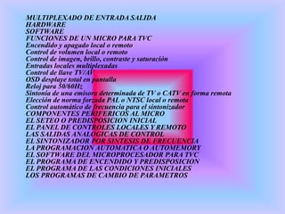 MULTIPLEXADO DE ENTRADA SALIDA
HARDWARE
SOFTWARE
FUNCIONES DE UN MICRO PARA TVC
Encendido y apagado local o remoto
Control de volumen local o remoto
Control de imagen, brillo, contraste y saturación
Entradas locales multiplexadas
Control de llave TV/AV
OSD desplaye total en pantalla
Reloj para 50/60Hz
Sintonía de una emisora determinada de TV o CATV en forma remota
Elección de norma forzada PAL o NTSC local o remota
Control automático de frecuencia para el sintonizador
COMPONENTES PERIFERICOS AL MICRO
EL SETEO O PREDISPOSICION INICIAL
EL PANEL DE CONTROLES LOCALES Y REMOTO
LAS SALIDAS ANALOGICAS DE CONTROL
EL SINTONIZADOR POR SINTESIS DE FRECUENCIA
LA PROGRAMACION AUTOMATICA O AUTOMEMORY
EL SOFTWARE DEL MICROPROCESADOR PARA TVC
EL PROGRAMA DE ENCENDIDO Y PREDISPOSICION
EL PROGRAMA DE LAS CONDICIONES INICIALES
LOS PROGRAMAS DE CAMBIO DE PARAMETROS
 