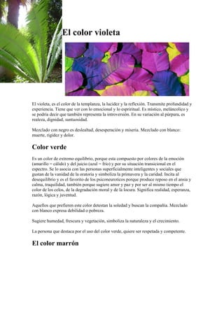 El color violeta

El violeta, es el color de la templanza, la lucidez y la reflexión. Transmite profundidad y
experiencia. Tiene que ver con lo emocional y lo espriritual. Es místico, meláncolico y
se podría decir que también representa la introversión. En su variación al púrpura, es
realeza, dignidad, suntuosidad.
Mezclado con negro es deslealtad, desesperación y miseria. Mezclado con blanco:
muerte, rigidez y dolor.

Color verde
Es un color de extremo equilibrio, porque esta compuesto por colores de la emoción
(amarillo = cálido) y del juicio (azul = frío) y por su situación transicional en el
espectro. Se lo asocia con las personas superficialmente inteligentes y sociales que
gustan de la vanidad de la oratoria y simboliza la primavera y la caridad. Incita al
desequilibrio y es el favorito de los psiconeuroticos porque produce reposo en el ansia y
calma, traquilidad, también porque sugiere amor y paz y por ser al mismo tiempo el
color de los celos, de la degradación moral y de la locura. Significa realidad, esperanza,
razón, lógica y juventud.
Aquellos que prefieren este color detestan la soledad y buscan la compañía. Mezclado
con blanco expresa debilidad o pobreza.
Sugiere humedad, frescura y vegetación, simboliza la naturaleza y el crecimiento.
La persona que destaca por el uso del color verde, quiere ser respetada y competente.

El color marrón

 