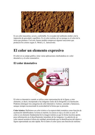 Es un color masculino, severo, confortable. Es evocador del ambiente otoñal y da la
impresión de gravedad y equilibrio. Es el color realista, tal vez porque es el color de la
tierra que pisamos. Con esto, hemos podido comprovar algunas reacciones que
producen los colores segun A. Moles y L. Janiszewski.

El color un elemento expresivo
El color en su campo gráfico, tiene varias aplicaciones clasficándose en: color
denotativo y el color connotativo.

El color denotativo

El color es denotativo cuando se utiliza como representación de la figura, u otro
elemento, es decir, incorporado a las imágenes reales de la fotografía o la ilustración.
Podemos distinguir tres categorias de color denotativo: Icónico, saturado y fantasioso,
aunque siempre reconociendo la iconicidad de la forma que se presenta.
Color icónico: Definimos un color icónico a la expresividad cromática como función de
aceleración identificadora: la tierra es marrón, la cereza es roja y el cielo es azul. El
color es un elemento fundamental de la imagen realista ya que la forma incolora aporta
poca información en el desciframiento inmediato de las imágenes. La adición de un
color natural acentúa el efecto de realidad, permitiendo que la identificacion del objeto o
figura representada sea más rápida. Por lo tanto el color ejerce una función de realismo

 