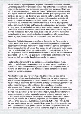 Esta substância é perceptível só ao poder clarividente altamente treinado.
Devemos presumir um tempo (ainda que não tenhamos conhecimento direto
neste ponto) quando esta substância preenchia todo o espaço. Devemos
também supor que algum grande Ser (não a Deidade de um sistema solar,
mas algum Ser quase infinitamente mais excelso que aquela) alterou esta
condição de repouso ao derramar Seu espírito ou força dentro de certa
seção desta matéria, uma seção do tamanho de um universo inteiro. O
efeito da introdução desta força é como o do soprar de uma poderosa
respiração; ela formou neste éter um incalculável número de pequenas
bolhas esféricas (referidas na Doutrina Secreta como os buracos que Fohat
abre no espaço), e estas bolhas são os átomos ultérrimos de que o que
chamamos matéria é composta. Não são os átomos do químico, sequer os
átomos derradeiros do mundo físico. Eles estão em um nível muitíssimo
mais elevado, e o que usualmente chamamos átomos são compostos de
vastas agregações destas bolhas, como será visto mais adiante.
Quando a Deidade Solar começa a formar Seu sistema, Ela encontra já
pronto à mão este material - esta infinita massa de pequenas bolhas que
podem ser construídas nos diversos tipos de matéria como a conhecemos.
Ela começa definindo o limite de Seu campo de atividade, uma vasta esfera
cuja circunferência é muito maior que a órbita do mais externo de Seus
futuros planetas. Dentro do limite desta esfera Ela dispõe um tipo de vórtice
gigantesco - um movimento que reúne juntas todas as bolhas numa vasta
massa central, o material da nebulosa que há de nascer.
Nesta vasta esfera giratória Ela aplica sucessivos impulsos de força,
juntando as bolhas em agregações cada vez mais e mais complexas, e
produzindo desta maneira sete gigantescos mundos interpenetrantes de
matéria em diferentes graus de densidade, todos concêntricos e todos
ocupando o mesmo espaço.
Agindo através de Seu Terceiro Aspecto, Ela envia para esta esfera
estupenda o primeiro destes impulsos. Ele produz em toda a esfera um
imenso número de pequenos vórtices, cada qual atraindo para si quarenta e
nove bolhas, e as arranja de certa forma. Estes pequenos agrupamentos de
bolhas assim formadas são os átomos do segundo dos mundos
interpenetrantes. O número total de bolhas não é utilizado deste modo, um
número suficiente sendo deixado em estado dissociado para atuarem como
átomos para o primeiro e mais elevado destes mundos. No devido tempo
chega o segundo impulso, que captura quase todas as quarenta e nove
bolhas atômicas (deixando só o bastante para suprir de átomos o segundo
mundo), as recolhe em si e então, expelindo-as novamente, organiza
vórtices entre elas, cada qual abrigando em si 2.401 bolhas (492). Estas
formam os átomos do terceiro mundo. Novamente depois de algum tempo
vem um terceiro impulso, que da mesma forma reúne quase todas estas
2.401 bolhas atômicas, devolve-lhes a sua forma original, e de novo as
 