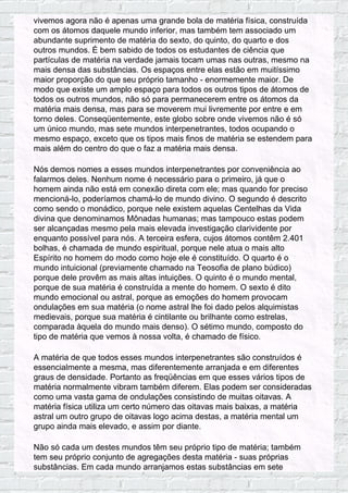 vivemos agora não é apenas uma grande bola de matéria física, construída
com os átomos daquele mundo inferior, mas também tem associado um
abundante suprimento de matéria do sexto, do quinto, do quarto e dos
outros mundos. É bem sabido de todos os estudantes de ciência que
partículas de matéria na verdade jamais tocam umas nas outras, mesmo na
mais densa das substâncias. Os espaços entre elas estão em muitíssimo
maior proporção do que seu próprio tamanho - enormemente maior. De
modo que existe um amplo espaço para todos os outros tipos de átomos de
todos os outros mundos, não só para permanecerem entre os átomos da
matéria mais densa, mas para se moverem mui livremente por entre e em
torno deles. Conseqüentemente, este globo sobre onde vivemos não é só
um único mundo, mas sete mundos interpenetrantes, todos ocupando o
mesmo espaço, exceto que os tipos mais finos de matéria se estendem para
mais além do centro do que o faz a matéria mais densa.
Nós demos nomes a esses mundos interpenetrantes por conveniência ao
falarmos deles. Nenhum nome é necessário para o primeiro, já que o
homem ainda não está em conexão direta com ele; mas quando for preciso
mencioná-lo, poderíamos chamá-lo de mundo divino. O segundo é descrito
como sendo o monádico, porque nele existem aquelas Centelhas da Vida
divina que denominamos Mônadas humanas; mas tampouco estas podem
ser alcançadas mesmo pela mais elevada investigação clarividente por
enquanto possível para nós. A terceira esfera, cujos átomos contêm 2.401
bolhas, é chamada de mundo espiritual, porque nele atua o mais alto
Espírito no homem do modo como hoje ele é constituído. O quarto é o
mundo intuicional (previamente chamado na Teosofia de plano búdico)
porque dele provêm as mais altas intuições. O quinto é o mundo mental,
porque de sua matéria é construída a mente do homem. O sexto é dito
mundo emocional ou astral, porque as emoções do homem provocam
ondulações em sua matéria (o nome astral lhe foi dado pelos alquimistas
medievais, porque sua matéria é cintilante ou brilhante como estrelas,
comparada àquela do mundo mais denso). O sétimo mundo, composto do
tipo de matéria que vemos à nossa volta, é chamado de físico.
A matéria de que todos esses mundos interpenetrantes são construídos é
essencialmente a mesma, mas diferentemente arranjada e em diferentes
graus de densidade. Portanto as freqüências em que esses vários tipos de
matéria normalmente vibram também diferem. Elas podem ser consideradas
como uma vasta gama de ondulações consistindo de muitas oitavas. A
matéria física utiliza um certo número das oitavas mais baixas, a matéria
astral um outro grupo de oitavas logo acima destas, a matéria mental um
grupo ainda mais elevado, e assim por diante.
Não só cada um destes mundos têm seu próprio tipo de matéria; também
tem seu próprio conjunto de agregações desta matéria - suas próprias
substâncias. Em cada mundo arranjamos estas substâncias em sete
 