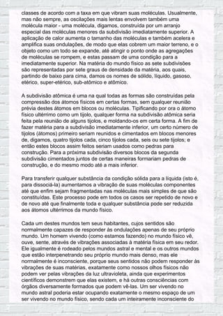 classes de acordo com a taxa em que vibram suas moléculas. Usualmente,
mas não sempre, as oscilações mais lentas envolvem também uma
molécula maior - uma molécula, digamos, construída por um arranjo
especial das moléculas menores da subdivisão imediatamente superior. A
aplicação de calor aumenta o tamanho das moléculas e também acelera e
amplifica suas ondulações, de modo que elas cobrem um maior terreno, e o
objeto como um todo se expande, até atingir o ponto onde as agregações
de moléculas se rompem, e estas passam de uma condição para a
imediatamente superior. Na matéria do mundo físico as sete subdivisões
são representadas por sete graus de densidade da matéria, aos quais,
partindo de baixo para cima, damos os nomes de sólido, líquido, gasoso,
etérico, super-etérico, sub-atômico e atômico.
A subdivisão atômica é uma na qual todas as formas são construídas pela
compressão dos átomos físicos em certas formas, sem qualquer reunião
prévia destes átomos em blocos ou moléculas. Tipificando por ora o átomo
físico ultérrimo como um tijolo, qualquer forma na subdivisão atômica seria
feita pela reunião de alguns tijolos, e moldando-os em certa forma. A fim de
fazer matéria para a subdivisão imediatamente inferior, um certo número de
tijolos (átomos) primeiro seriam reunidos e cimentados em blocos menores
de, digamos, quatro tijolos cada, cinco tijolos cada, seis ou sete tijolos; e
então estes blocos assim feitos seriam usados como pedras para
construção. Para a próxima subdivisão diversos blocos da segunda
subdivisão cimentados juntos de certas maneiras formariam pedras de
construção, e do mesmo modo até a mais inferior.
Para transferir qualquer substância da condição sólida para a líquida (isto é,
para dissociá-la) aumentamos a vibração de suas moléculas componentes
até que enfim sejam fragmentadas nas moléculas mais simples de que são
constituídas. Este processo pode em todos os casos ser repetido de novo e
de novo até que finalmente toda e qualquer substância pode ser reduzida
aos átomos ultérrimos da mundo físico.
Cada um destes mundos tem seus habitantes, cujos sentidos são
normalmente capazes de responder às ondulações apenas de seu próprio
mundo. Um homem vivendo (como estamos fazendo) no mundo físico vê,
ouve, sente, através de vibrações associadas à matéria física em seu redor.
Ele igualmente é rodeado pelos mundos astral e mental e os outros mundos
que estão interpenetrando seu próprio mundo mais denso, mas ele
normalmente é inconsciente, porque seus sentidos não podem responder às
vibrações de suas matérias, exatamente como nossos olhos físicos não
podem ver pelas vibrações da luz ultravioleta, ainda que experimentos
científicos demonstrem que elas existem, e há outras consciências com
órgãos diversamente formados que podem vê-las. Um ser vivendo no
mundo astral poderia estar ocupando exatamente o mesmo espaço de um
ser vivendo no mundo físico, sendo cada um inteiramente inconsciente do
 