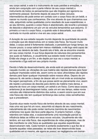 seu corpo astral; e este é o instrumento de suas paixões e emoções, e
ainda (em conjunção com a parte inferior de seu corpo mental) o
instrumento de todos os pensamentos que são tingidos por egoísmo ou
sentimento pessoal. Somente depois de assumir estes veículos
intermediários ele pode entrar em contato com o corpo físico de um bebê, e
nascer no mundo que conhecemos. Ele vive através do que chamamos sua
vida, adquirindo certas qualidades como resultado de suas experiências; e
ao seu término, quando o corpo físico é abandonado, ele reverte o processo
de descida e abandona um por um os veículos temporários que assumiu. O
primeiro a ir-se é o corpo físico, e quando este é descartado, sua vida é
centrada no mundo astral e vive em seu corpo astral.
A duração de sua estada naquele mundo depende da quantidade de paixão
e emoção que ele desenvolveu em si nesta vida física. Se houver muito
delas, o corpo astral é fortemente vitalizado, e persistirá por longo tempo; se
houver pouco, o corpo astral tem menos vitalidade, e ele logo será capaz de
por sua vez deixá-lo de lado. Quando isto é feito, ele se encontra vivendo
em seu corpo mental. A sua força depende da natureza dos pensamentos
aos quais se habituou, e usualmente sua estada neste nível é extensa.
Então ela chega a um fim, e ele depõe por sua vez o corpo mental, e
novamente o Ego está em seu próprio mundo.
Devido à falta de desenvolvimento, ele ainda está só parcialmente cônscio
naquele mundo; as vibrações de sua matéria são rápidas demais para fazer
qualquer impressão sobre ele, assim como os raios ultravioletas são rápidos
demais para fazer qualquer impressão sobre nossos olhos. Depois de um
repouso lá, ele sente o desejo de descer até um nível onde as ondulações
lhe sejam perceptíveis, a fim de que possa sentir-se plenamente vivo; assim
ele repete o processo de descida para dentro da matéria mais densa, e
assume de novo um corpo mental, um astral e um físico. Como seus corpos
anteriores já se desintegraram todos, cada um em seu tempo, estes novos
veículos são inteiramente distintos dos outros, e assim ocorre que em sua
vida física ele não tem qualquer lembrança das outras vidas semelhantes
que a precederam.
Quando atua neste mundo físico ele lembra através de seu corpo mental;
mas uma vez que há um novo, assumido só depois de seu nascimento,
naturalmente ele não pode conter nenhuma memória de nascimentos
anteriores nos quais não teve parte alguma. O próprio homem, o Ego,
relembra sim todas elas, e ocasionalmente uma recordação parcial ou
influência delas se infiltra em seus novos veículos. Usualmente ele não
lembra, em sua vida física, das experiências de vidas pregressas, mas de
fato manifesta na vida física as qualidades que aquelas experiências
desenvolveram nele. Cada homem é portanto exatamente o que fez de si
durante aquelas vidas passadas; se nelas ele tiver desenvolvido boas
qualidades em si mesmo, ele agora as possui; se negligenciou em treinar-
 