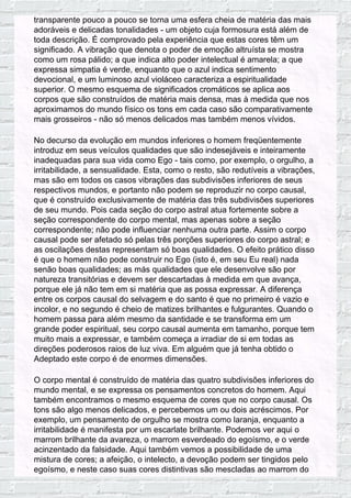 transparente pouco a pouco se torna uma esfera cheia de matéria das mais
adoráveis e delicadas tonalidades - um objeto cuja formosura está além de
toda descrição. É comprovado pela experiência que estas cores têm um
significado. A vibração que denota o poder de emoção altruísta se mostra
como um rosa pálido; a que indica alto poder intelectual é amarela; a que
expressa simpatia é verde, enquanto que o azul indica sentimento
devocional, e um luminoso azul violáceo caracteriza a espiritualidade
superior. O mesmo esquema de significados cromáticos se aplica aos
corpos que são construídos de matéria mais densa, mas à medida que nos
aproximamos do mundo físico os tons em cada caso são comparativamente
mais grosseiros - não só menos delicados mas também menos vívidos.
No decurso da evolução em mundos inferiores o homem freqüentemente
introduz em seus veículos qualidades que são indesejáveis e inteiramente
inadequadas para sua vida como Ego - tais como, por exemplo, o orgulho, a
irritabilidade, a sensualidade. Esta, como o resto, são redutíveis a vibrações,
mas são em todos os casos vibrações das subdivisões inferiores de seus
respectivos mundos, e portanto não podem se reproduzir no corpo causal,
que é construído exclusivamente de matéria das três subdivisões superiores
de seu mundo. Pois cada seção do corpo astral atua fortemente sobre a
seção correspondente do corpo mental, mas apenas sobre a seção
correspondente; não pode influenciar nenhuma outra parte. Assim o corpo
causal pode ser afetado só pelas três porções superiores do corpo astral; e
as oscilações destas representam só boas qualidades. O efeito prático disso
é que o homem não pode construir no Ego (isto é, em seu Eu real) nada
senão boas qualidades; as más qualidades que ele desenvolve são por
natureza transitórias e devem ser descartadas à medida em que avança,
porque ele já não tem em si matéria que as possa expressar. A diferença
entre os corpos causal do selvagem e do santo é que no primeiro é vazio e
incolor, e no segundo é cheio de matizes brilhantes e fulgurantes. Quando o
homem passa para além mesmo da santidade e se transforma em um
grande poder espiritual, seu corpo causal aumenta em tamanho, porque tem
muito mais a expressar, e também começa a irradiar de si em todas as
direções poderosos raios de luz viva. Em alguém que já tenha obtido o
Adeptado este corpo é de enormes dimensões.
O corpo mental é construído de matéria das quatro subdivisões inferiores do
mundo mental, e se expressa os pensamentos concretos do homem. Aqui
também encontramos o mesmo esquema de cores que no corpo causal. Os
tons são algo menos delicados, e percebemos um ou dois acréscimos. Por
exemplo, um pensamento de orgulho se mostra como laranja, enquanto a
irritabilidade é manifesta por um escarlate brilhante. Podemos ver aqui o
marrom brilhante da avareza, o marrom esverdeado do egoísmo, e o verde
acinzentado da falsidade. Aqui também vemos a possibilidade de uma
mistura de cores; a afeição, o intelecto, a devoção podem ser tingidos pelo
egoísmo, e neste caso suas cores distintivas são mescladas ao marrom do
 