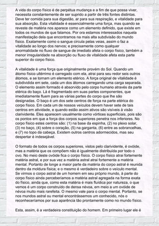 A vida do corpo físico é de perpétua mudança e a fim de que possa viver,
necessita constantemente de ser suprido a partir de três fontes distintas.
Deve ter comida para sua digestão, ar para sua respiração, e vitalidade para
sua absorção. Esta vitalidade é essencialmente uma força, mas quando se
reveste de matéria nos aparece como um elemento definido, que existe em
todos os mundos de que falamos. Por ora estamos interessados naquela
manifestação dela que encontramos na mais alta subdivisão do mundo
físico. Exatamente como o sangue circula pelas veias, assim o faz a
vitalidade ao longo dos nervos; e precisamente como qualquer
anormalidade no fluxo de sangue de imediato afeta o corpo físico, também a
menor irregularidade na absorção ou fluxo de vitalidade afeta esta parte
superior do corpo físico.
A vitalidade é uma força que originalmente provém do Sol. Quando um
átomo físico ultérrimo é carregado com ela, atrai para seu redor seis outros
átomos, e se tornam um elemento etérico. A força original de vitalidade é
subdividida em sete, cada um dos átomos carregando uma carga separada.
O elemento assim formado é absorvido pelo corpo humano através da parte
etérica do baço. Lá é fragmentado em suas partes componentes, que
imediatamente fluem para as várias partes do corpo que lhe são
designadas. O baço é um dos sete centros de força na parte etérica do
corpo físico. Em cada um de nossos veículos devem haver sete de tais
centros em atividade, e quando estão assim ativos são visíveis à visão
clarividente. Eles aparecem usualmente como vórtices superficiais, pois são
os pontos em que a força dos corpos superiores penetra nos inferiores. No
corpo físico estes centros são: (1) na base da espinha, (2) no plexo solar,
(3) no baço, (4) sobre o coração, (5) na garganta, (6) entre as sobrancelhas,
e (7) no topo da cabeça. Existem outros centros adormecidos, mas seu
despertar é indesejável.
O formato de todos os corpos superiores, vistos pelo clarividente, é ovóide,
mas a matéria que os compõem não é igualmente distribuída por todo o
ovo. No meio deste ovóide fica o corpo físico. O corpo físico atrai fortemente
matéria astral, e por sua vez a matéria astral atrai fortemente a matéria
mental. Portanto de longe a maior parte da matéria do corpo astral é reunida
dentro da moldura física; e o mesmo é verdadeiro sobre o veículo mental.
Se virmos o corpo astral de um homem em seu próprio mundo, à parte do
corpo físico ainda perceberíamos a matéria astral agregada na forma exata
do físico, ainda que, como esta matéria é mais fluídica por natureza, o que
vemos é um corpo construído de densa névoa, em meio a um ovóide de
névoa muito mais rarefeita. O mesmo vale para o corpo mental. Portanto, se
nos mundos astral ou mental encontrássemos um conhecido, nós o
reconheceríamos por sua aparência tão prontamente como no mundo físico.
Esta, assim, é a verdadeira constituição do homem. Em primeiro lugar ele é
 