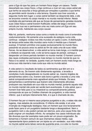 para o Ego do que faz para um homem físico largar um casaco. Tendo
descartado seu corpo físico, o Ego continua a viver em seu corpo astral até
que tenha se exaurido a força gerada por emoções e paixões a que tenha
se permitido sentir durante a vida terrena. Quando isso tiver ocorrido, a
segunda morte tem lugar; o corpo astral também se desprende dele, e ele
se encontra vivendo no corpo mental e no mundo mental inferior. Nesta
condição ele permanece até que as forças de pensamento geradas durante
suas vidas física e astral tiverem frutificado; então ele larga o terceiro
veículo por sua vez e permanece uma vez mais como um Ego em seu
próprio mundo, habitando seu corpo causal.
Não há, portanto, nenhuma coisa como a morte do modo como é entendida
costumeiramente. Há somente uma sucessão de estágios numa vida
contínua - estágios vividos nos três mundos um após o outro. A distribuição
de tempo entre estes três mundos varia muito à medida que o homem
avança. O homem primitivo vive quase exclusivamente no mundo físico,
passando só poucos anos no astral ao fim de cada uma de suas vidas
físicas. Ao se desenvolver, a vida astral se torna mais longa, e à medida que
o intelecto se expande nele, e ele se torna capaz de pensar, começa a
despender um breve período também no mundo mental. O homem comum
das raças civilizadas permanece mais tempo no mundo mental do que no
físico e no astral; na verdade, quanto mais um homem evolui mais longa se
torna sua vida mental e mais curta sua vida no mundo astral.
A vida astral é o resultado de todos os sentimentos que têm em si o
elemento do eu. Se tiverem sido diretamente egoístas, o levarão a
condições muito desagradáveis no mundo astral; se, mesmo tingidos de
pensamentos sobre o eu, tiverem sido bons e gentis o levarão a uma vida
astral comparativamente mais agradável ainda que limitada. Os seus
pensamentos e sentimentos que tiverem sido inteiramente altruístas
produzem seu resultado em sua vida no mundo mental; portanto aquela vida
no mundo mental não pode ser senão bem-aventurada. A vida astral, que o
homem tiver feito para si ou miserável ou comparativamente jubilosa,
corresponde ao que os Cristãos chamam de purgatório; a vida mental
inferior, que é sempre inteiramente feliz, é o que é chamado de céu.
O homem faz por si mesmo seus próprios purgatório e céu, e estes não são
lugares, mas estados de consciência. O inferno não existe; é só uma
invenção da imaginação teológica; mas um homem que vive levianamente
pode fazer para si um purgatório bastante longo e desagradável. Nem o
purgatório nem o céu podem jamais ser eternos, pois uma causa finita não
pode originar um resultado infinito. As variações nos casos individuais são
tão diversas que dar exemplos reais pode ser um pouco enganador. Se
tomarmos o homem comum do que chamamos classe média, cujo
representante típico poderia ser um lojista ou um vendedor, sua vida média
no mundo astral seria talvez cerca de quarenta anos, e a vida no mundo
 