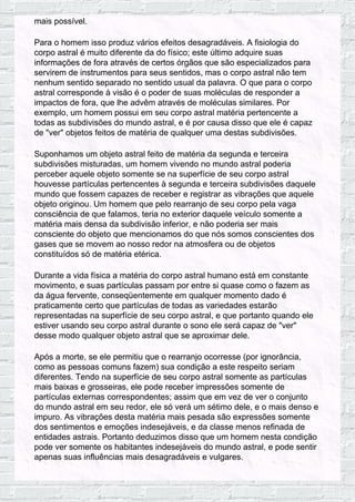 mais possível.
Para o homem isso produz vários efeitos desagradáveis. A fisiologia do
corpo astral é muito diferente da do físico; este último adquire suas
informações de fora através de certos órgãos que são especializados para
servirem de instrumentos para seus sentidos, mas o corpo astral não tem
nenhum sentido separado no sentido usual da palavra. O que para o corpo
astral corresponde à visão é o poder de suas moléculas de responder a
impactos de fora, que lhe advêm através de moléculas similares. Por
exemplo, um homem possui em seu corpo astral matéria pertencente a
todas as subdivisões do mundo astral, e é por causa disso que ele é capaz
de "ver" objetos feitos de matéria de qualquer uma destas subdivisões.
Suponhamos um objeto astral feito de matéria da segunda e terceira
subdivisões misturadas, um homem vivendo no mundo astral poderia
perceber aquele objeto somente se na superfície de seu corpo astral
houvesse partículas pertencentes à segunda e terceira subdivisões daquele
mundo que fossem capazes de receber e registrar as vibrações que aquele
objeto originou. Um homem que pelo rearranjo de seu corpo pela vaga
consciência de que falamos, teria no exterior daquele veículo somente a
matéria mais densa da subdivisão inferior, e não poderia ser mais
consciente do objeto que mencionamos do que nós somos conscientes dos
gases que se movem ao nosso redor na atmosfera ou de objetos
constituídos só de matéria etérica.
Durante a vida física a matéria do corpo astral humano está em constante
movimento, e suas partículas passam por entre si quase como o fazem as
da água fervente, conseqüentemente em qualquer momento dado é
praticamente certo que partículas de todas as variedades estarão
representadas na superfície de seu corpo astral, e que portanto quando ele
estiver usando seu corpo astral durante o sono ele será capaz de "ver"
desse modo qualquer objeto astral que se aproximar dele.
Após a morte, se ele permitiu que o rearranjo ocorresse (por ignorância,
como as pessoas comuns fazem) sua condição a este respeito seriam
diferentes. Tendo na superfície de seu corpo astral somente as partículas
mais baixas e grosseiras, ele pode receber impressões somente de
partículas externas correspondentes; assim que em vez de ver o conjunto
do mundo astral em seu redor, ele só verá um sétimo dele, e o mais denso e
impuro. As vibrações desta matéria mais pesada são expressões somente
dos sentimentos e emoções indesejáveis, e da classe menos refinada de
entidades astrais. Portanto deduzimos disso que um homem nesta condição
pode ver somente os habitantes indesejáveis do mundo astral, e pode sentir
apenas suas influências mais desagradáveis e vulgares.
 