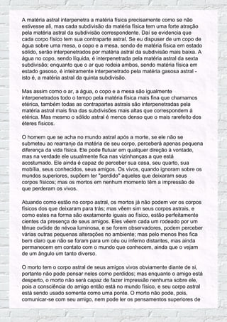 A matéria astral interpenetra a matéria física precisamente como se não
estivesse ali, mas cada subdivisão da matéria física tem uma forte atração
pela matéria astral da subdivisão correspondente. Daí se evidencia que
cada corpo físico tem sua contraparte astral. Se eu dispuser de um copo de
água sobre uma mesa, o copo e a mesa, sendo de matéria física em estado
sólido, serão interpenetrados por matéria astral da subdivisão mais baixa. A
água no copo, sendo líquida, é interpenetrada pela matéria astral da sexta
subdivisão; enquanto que o ar que rodeia ambos, sendo matéria física em
estado gasoso, é inteiramente interpenetrado pela matéria gasosa astral -
isto é, a matéria astral da quinta subdivisão.
Mas assim como o ar, a água, o copo e a mesa são igualmente
interpenetrados todo o tempo pela matéria física mais fina que chamamos
etérica, também todas as contrapartes astrais são interpenetradas pela
matéria astral mais fina das subdivisões mais altas que correspondem à
etérica. Mas mesmo o sólido astral é menos denso que o mais rarefeito dos
éteres físicos.
O homem que se acha no mundo astral após a morte, se ele não se
submeteu ao rearranjo da matéria de seu corpo, perceberá apenas pequena
diferença da vida física. Ele pode flutuar em qualquer direção à vontade,
mas na verdade ele usualmente fica nas vizinhanças a que está
acostumado. Ele ainda é capaz de perceber sua casa, seu quarto, sua
mobília, seus conhecidos, seus amigos. Os vivos, quando ignoram sobre os
mundos superiores, supõem ter "perdido" aqueles que deixaram seus
corpos físicos; mas os mortos em nenhum momento têm a impressão de
que perderam os vivos.
Atuando como estão no corpo astral, os mortos já não podem ver os corpos
físicos dos que deixaram para trás; mas vêem sim seus corpos astrais, e
como estes na forma são exatamente iguais ao físico, estão perfeitamente
cientes da presença de seus amigos. Eles vêem cada um rodeado por um
tênue ovóide de névoa luminosa, e se forem observadores, podem perceber
várias outras pequenas alterações no ambiente; mas pelo menos lhes fica
bem claro que não se foram para um céu ou inferno distantes, mas ainda
permanecem em contato com o mundo que conhecem, ainda que o vejam
de um ângulo um tanto diverso.
O morto tem o corpo astral de seus amigos vivos obviamente diante de si,
portanto não pode pensar neles como perdidos; mas enquanto o amigo está
desperto, o morto não será capaz de fazer impressão nenhuma sobre ele,
pois a consciência do amigo então está no mundo físico, e seu corpo astral
está sendo usado somente como uma ponte. O morto não pode, pois,
comunicar-se com seu amigo, nem pode ler os pensamentos superiores de
 