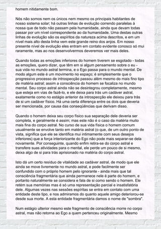 homem nitidamente bom.
Nós não somos nem os únicos nem mesmo os principais habitantes de
nosso sistema solar; há outras linhas de evolução correndo paralelas à
nossa que de todo não passam pela humanidade, ainda que devam todas
passar por um nível correspondente ao da humanidade. Uma destas outras
linhas de evolução são os espíritos da natureza acima descritos, e em um
nível mais alto desta linha vem este grande reino dos anjos. Em nosso
presente nível de evolução eles entram em contato evidente conosco só mui
raramente, mas ao nos desenvolvermos deveremos ver mais deles.
Quando todas as emoções inferiores do homem tiverem se esgotado - todas
as emoções, quero dizer, que têm em si algum pensamento sobre o eu -
sua vida no mundo astral termina, e o Ego passa para o mundo mental. De
modo algum este é um movimento no espaço; é simplesmente que o
progressivo processo de introspecção passou além mesmo do mais fino tipo
de matéria astral; assim a consciência do homem se focaliza no mundo
mental. Seu corpo astral ainda não se desintegrou completamente, mesmo
que esteja em vias de fazê-lo, e ele deixa para trás um cadáver astral,
exatamente como no estágio anterior da introspecção ele deixou para trás
de si um cadáver físico. Há uma certa diferença entre os dois que deveria
ser mencionada, por causa das conseqüências que derivam disso.
Quando o homem deixa seu corpo físico sua separação dele deveria ser
completa, e geralmente é assim; mas este não é o caso da matéria muito
mais fina do corpo astral. No curso de sua vida física o homem comum
usualmente se envolve tanto em matéria astral (o que, de um outro ponto de
vista, significa que ele se identifica mui intimamente com seus desejos
inferiores) que a força interiorizante do Ego não pode mais separar-se dela
novamente. Por conseguinte, quando enfim retira-se do corpo astral e
transfere suas atividades para o mental, ele perde um pouco de si mesmo,
deixa algo de si para trás aprisionado na matéria do corpo astral.
Isto dá um certo resíduo de vitalidade ao cadáver astral, de modo que ele
ainda se move livremente no mundo astral, e pode facilmente ser
confundido com o próprio homem pelo ignorante - ainda mais que tal
consciência fragmentária que ainda permanece nele é parte do homem, e
portanto naturalmente se considera e fala de si como sendo o homem. Ele
retém sua memórias mas é só uma representação parcial e insatisfatória
dele. Algumas vezes nas sessões espíritas se entra em contato com uma
entidade deste tipo, e nos admiramos do quanto aquele amigo deteriorou-se
desde sua morte. A esta entidade fragmentária damos o nome de "sombra".
Num estágio ulterior mesmo este fragmento de consciência morre no corpo
astral, mas não retorna ao Ego a quem pertenceu originalmente. Mesmo
 