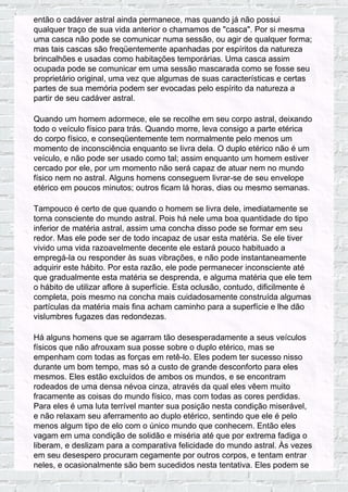 então o cadáver astral ainda permanece, mas quando já não possui
qualquer traço de sua vida anterior o chamamos de "casca". Por si mesma
uma casca não pode se comunicar numa sessão, ou agir de qualquer forma;
mas tais cascas são freqüentemente apanhadas por espíritos da natureza
brincalhões e usadas como habitações temporárias. Uma casca assim
ocupada pode se comunicar em uma sessão mascarada como se fosse seu
proprietário original, uma vez que algumas de suas características e certas
partes de sua memória podem ser evocadas pelo espírito da natureza a
partir de seu cadáver astral.
Quando um homem adormece, ele se recolhe em seu corpo astral, deixando
todo o veículo físico para trás. Quando morre, leva consigo a parte etérica
do corpo físico, e conseqüentemente tem normalmente pelo menos um
momento de inconsciência enquanto se livra dela. O duplo etérico não é um
veículo, e não pode ser usado como tal; assim enquanto um homem estiver
cercado por ele, por um momento não será capaz de atuar nem no mundo
físico nem no astral. Alguns homens conseguem livrar-se de seu envelope
etérico em poucos minutos; outros ficam lá horas, dias ou mesmo semanas.
Tampouco é certo de que quando o homem se livra dele, imediatamente se
torna consciente do mundo astral. Pois há nele uma boa quantidade do tipo
inferior de matéria astral, assim uma concha disso pode se formar em seu
redor. Mas ele pode ser de todo incapaz de usar esta matéria. Se ele tiver
vivido uma vida razoavelmente decente ele estará pouco habituado a
empregá-la ou responder às suas vibrações, e não pode instantaneamente
adquirir este hábito. Por esta razão, ele pode permanecer inconsciente até
que gradualmente esta matéria se desprenda, e alguma matéria que ele tem
o hábito de utilizar aflore à superfície. Esta oclusão, contudo, dificilmente é
completa, pois mesmo na concha mais cuidadosamente construída algumas
partículas da matéria mais fina acham caminho para a superfície e lhe dão
vislumbres fugazes das redondezas.
Há alguns homens que se agarram tão desesperadamente a seus veículos
físicos que não afrouxam sua posse sobre o duplo etérico, mas se
empenham com todas as forças em retê-lo. Eles podem ter sucesso nisso
durante um bom tempo, mas só a custo de grande desconforto para eles
mesmos. Eles estão excluídos de ambos os mundos, e se encontram
rodeados de uma densa névoa cinza, através da qual eles vêem muito
fracamente as coisas do mundo físico, mas com todas as cores perdidas.
Para eles é uma luta terrível manter sua posição nesta condição miserável,
e não relaxam seu aferramento ao duplo etérico, sentindo que ele é pelo
menos algum tipo de elo com o único mundo que conhecem. Então eles
vagam em uma condição de solidão e miséria até que por extrema fadiga o
liberam, e deslizam para a comparativa felicidade do mundo astral. Às vezes
em seu desespero procuram cegamente por outros corpos, e tentam entrar
neles, e ocasionalmente são bem sucedidos nesta tentativa. Eles podem se
 