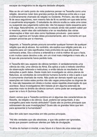 escapar da imaginária ira de alguma deidade ultrajada.
Mas se de um certo ponto de vista podemos pensar na Teosofia como uma
religião, devemos notar dois grandes pontos de diferença entre ela e o que
é ordinariamente chamado de religião no Ocidente. Primeiro, ela não exige
fé de seus seguidores, nem mesmo fala de fé no sentido em que este termo
é usualmente empregado. O estudante da ciência oculta ou sabe uma coisa
ou suspende seu julgamento sobre ela; não há espaço neste esquema para
a fé cega. Naturalmente, os iniciantes no estudo ainda não podem saber por
si mesmos, assim eles são solicitados a ler os resultados das várias
observações e lidar com eles como hipóteses prováveis - para serem
aceitas e agirmos em função delas provisoriamente, até o momento em que
possam prová-las por si mesmos.
Segundo, a Teosofia jamais procura converter qualquer homem de qualquer
religião que ele já abrace. Ao contrário, ela explica sua religião para ele, e o
capacita para ver nela significados mais profundos do que ele jamais
conhecera antes. Ela o ensina a entendê-la e vivê-la melhor do que o fazia,
e em muitos casos devolve a ele, em um nível mais inteligente e mais alto, a
fé que ele previamente havia perdido toda.
A Teosofia têm seu aspecto de ciência também; é verdadeiramente uma
ciência da vida, uma ciência da Alma. Ela aplica a tudo o método científico
da observação reiterada e meticulosa, e então tabula os resultados e faz
deduções a partir deles. Deste modo tem investigado os vários planos da
Natureza, as condições da consciência humana durante a vida e após o que
é comumente chamado de morte. Não pode ser demais repetir que suas
asserções em todos estes pontos não são vagas presunções ou dogmas de
fé, mas são baseadas em direta e muitas vezes repetida observação do que
acontece. Seus investigadores têm tratado já em alguma extensão de
assuntos mais no âmbito da ciência comum, como pode ser averiguado por
quem ler o livro A Química Oculta.
Assim vemos que a Teosofia combina em si algumas das características da
filosofia, da religião e da ciência. Qual, poderia ser perguntado, é seu
evangelho para este mundo atribulado? Quais são os pontos principais que
sobressaem de suas investigações? Quais são os grandes fatos que tem
para apresentar à humanidade?
Eles têm sido bem resumidos em três pontos principais.
"Há três verdades que são absolutas, e que não podem ser ignoradas,
ainda que possam continuar silentes por falta de divulgação.
"A alma do homem é imortal, e seu futuro é o futuro de uma coisa cujo
 