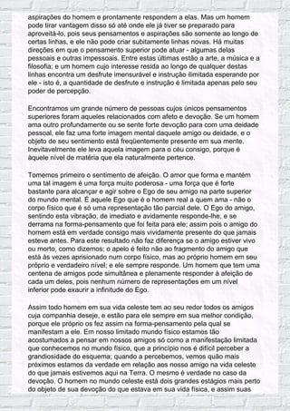 aspirações do homem e prontamente respondem a elas. Mas um homem
pode tirar vantagem disso só até onde ele já tiver se preparado para
aproveitá-lo, pois seus pensamentos e aspirações são somente ao longo de
certas linhas, e ele não pode criar subitamente linhas novas. Há muitas
direções em que o pensamento superior pode atuar - algumas delas
pessoais e outras impessoais. Entre estas últimas estão a arte, a música e a
filosofia; e um homem cujo interesse resida ao longo de qualquer destas
linhas encontra um desfrute imensurável e instrução ilimitada esperando por
ele - isto é, a quantidade de desfrute e instrução é limitada apenas pelo seu
poder de percepção.
Encontramos um grande número de pessoas cujos únicos pensamentos
superiores foram aqueles relacionados com afeto e devoção. Se um homem
ama outro profundamente ou se sente forte devoção para com uma deidade
pessoal, ele faz uma forte imagem mental daquele amigo ou deidade, e o
objeto de seu sentimento está freqüentemente presente em sua mente.
Inevitavelmente ele leva aquela imagem para o céu consigo, porque é
àquele nível de matéria que ela naturalmente pertence.
Tomemos primeiro o sentimento de afeição. O amor que forma e mantém
uma tal imagem é uma força muito poderosa - uma força que é forte
bastante para alcançar e agir sobre o Ego de seu amigo na parte superior
do mundo mental. É aquele Ego que é o homem real a quem ama - não o
corpo físico que é só uma representação tão parcial dele. O Ego do amigo,
sentindo esta vibração, de imediato e avidamente responde-lhe, e se
derrama na forma-pensamento que foi feita para ele; assim pois o amigo do
homem está em verdade consigo mais vividamente presente do que jamais
esteve antes. Para este resultado não faz diferença se o amigo estiver vivo
ou morto, como dizemos; o apelo é feito não ao fragmento do amigo que
está às vezes aprisionado num corpo físico, mas ao próprio homem em seu
próprio e verdadeiro nível; e ele sempre responde. Um homem que tem uma
centena de amigos pode simultânea e plenamente responder à afeição de
cada um deles, pois nenhum número de representações em um nível
inferior pode exaurir a infinitude do Ego.
Assim todo homem em sua vida celeste tem ao seu redor todos os amigos
cuja companhia deseje, e estão para ele sempre em sua melhor condição,
porque ele próprio os fez assim na forma-pensamento pela qual se
manifestam a ele. Em nosso limitado mundo físico estamos tão
acostumados a pensar em nossos amigos só como a manifestação limitada
que conhecemos no mundo físico, que a princípio nos é difícil perceber a
grandiosidade do esquema; quando a percebemos, vemos quão mais
próximos estamos da verdade em relação aos nosso amigo na vida celeste
do que jamais estivemos aqui na Terra. O mesmo é verdade no caso da
devoção. O homem no mundo celeste está dois grandes estágios mais perto
do objeto de sua devoção do que estava em sua vida física, e assim suas
 