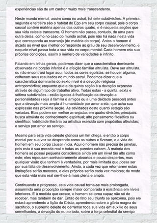 experiências são de um caráter muito mais transcendente.
Neste mundo mental, assim como no astral, há sete subdivisões. A primeira,
segunda e terceira são o habitat do Ego em seu corpo causal, pois o corpo
causal contém matéria apenas das outros quatro, e é naquelas seções que
sua vida celeste transcorre. O homem não passa, contudo, de uma para
outra delas, como no caso do mundo astral, pois não há nada nesta vida
que corresponda ao rearranjo (de matéria do corpo). Antes o homem é
alçado ao nível que melhor corresponde ao grau de seu desenvolvimento, e
naquele nível passa toda a sua vida no corpo mental. Cada homem cria sua
próprias condições, assim o número de variedades é infinito.
Falando em linhas gerais, podemos dizer que a característica dominante
observada na porção inferior é a afeição familiar altruísta. Deve ser altruísta,
ou não encontrará lugar aqui; todos as cores egoístas, se houver alguma,
colheram seus resultados no mundo astral. Podemos dizer que a
característica dominante do sexto nível é a devoção religiosa
antropomórfica; enquanto que a da quinta seção é a devoção expressa
através de algum tipo de trabalho ativo. Todas estas - a quinta, sexta e
sétima subdivisões - estão ligadas à frutificação da devoção a
personalidades (seja à família e amigos ou a uma deidade pessoal) antes
que a devoção mais ampla à humanidade por amor a ela, que acha sua
expressão nas próxima seção. As atividades deste quarto estágio são
variadas. Elas podem ser melhor arranjadas em quatro divisões principais:
busca altruísta de conhecimento espiritual; alto pensamento filosófico ou
científico; habilidade literária ou artística exercida com propósitos altruístas;
e serviço por amor ao serviço.
Mesmo para esta vida celeste gloriosa um fim chega, e então o corpo
mental por sua vez se desprende como os outros o fizeram, e a vida do
homem em seu corpo causal inicia. Aqui o homem não precisa de janelas,
pois esta é sua morada real e todas as paredes caíram. A maioria dos
homens só possui pequena consciência ainda em um nível tão alto como
este; eles repousam sonhadoramente absortos e pouco despertos, mas
qualquer visão que tenham é verdadeira, por mais limitada que possa ser
por sua falta de desenvolvimento. Ainda, a cada vez que retornarem estas
limitações serão menores, e eles próprios serão cada vez maiores; de modo
que esta vida mais real ser-lhes-á mais plena e ampla.
Continuando o progresso, esta vida causal torna-se mais prolongada,
assumindo uma proporção sempre maior comparada à existência em níveis
inferiores. E à medida que cresce, o homem se torna capaz não só de
receber, mas também de dar. Então de fato seu triunfo se aproxima, pois ele
estará aprendendo a lição do Cristo, aprendendo sobre a glória magna do
sacrifício, o supremo deleite de derramar toda sua vida em auxílio de seus
semelhantes, a devoção do eu ao todo, sobre a força celestial do serviço
 