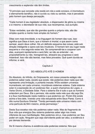 crescimento e esplendor não têm limites.
"O princípio que concede vida reside em nós e está conosco, é imorredouro
e eternamente benéfico, não é ouvido ou visto ou sentido, mas é percebido
pelo homem que deseja percepção.
"Cada homem é seu legislador absoluto, o dispensador de glória ou miséria
a si mesmo; o decretador de sua vida, sua recompensa, sua punição.
"Estas verdades, que são tão grandes quanto a própria vida, são tão
simples quanto a mente mais simples do homem."
Ditas com mais brevidade, e na linguagem do homem das ruas, isso
significa que Deus é bom, que o homem é imortal, e que assim como
semear, assim deve colher. Há um definido esquema das coisas; está sob
direção inteligente e opera sob leis imutáveis. O homem tem seu lugar neste
esquema e vive segundo estas leis. Se compreendê-las e cooperar com
elas, avançará rapidamente e será feliz; se não as entender - se,
propositalmente ou não, transgredí-las, atrasará seu progresso e será
miserável. Isso não são teorias, mas fatos provados. Que quem duvida se
informe, e verá.
Capítulo 2
DO ABSOLUTO ATÉ O HOMEM
Do Absoluto, do Infinito, do Onipresente, em nosso presente estágio não
podemos saber nada, exceto que existe; não podemos dizer nada que não
represente uma limitação, e portanto inexata. N'Ele existem universos
inumeráveis; em cada universo, incontáveis sistemas solares. Cada sistema
solar é a expressão de um poderoso Ser, a quem chamamos de Logos, o
Verbo Divino, a Deidade Solar. Para o sistema Ele é tudo o que os homens
entendem por Deus. Ele o permeia; não existe nada nele que não seja Ele;
é a Sua manifestação nesta matéria o que podemos ver. Porém Ele existe
acima e fora dele, vivendo uma vida estupenda entre Seus Pares. Como é
dito numa Escritura Oriental: "Tendo permeado este universo inteiro com
uma partícula de Mim mesmo, ainda permaneço."
Desta Sua excelsa vida não podemos saber nada. Mas do fragmento de
Sua vida que energiza Seu sistema podemos saber algo nos níveis
inferiores de sua manifestação. Não podemos vê-Lo, mas podemos ver Seu
poder em ação. Ninguém que seja clarividente pode ser ateu; a evidência é
por demais tremenda.
De Si mesmo chamou à existência este poderoso sistema. Nós que
 