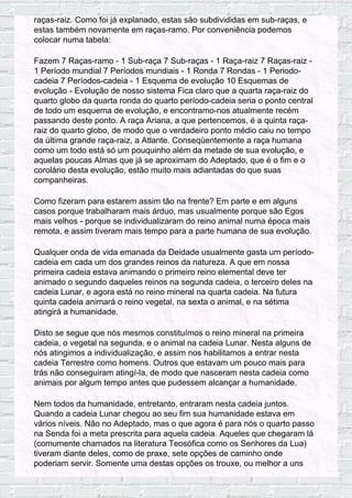 raças-raiz. Como foi já explanado, estas são subdivididas em sub-raças, e
estas também novamente em raças-ramo. Por conveniência podemos
colocar numa tabela:
Fazem 7 Raças-ramo - 1 Sub-raça 7 Sub-raças - 1 Raça-raiz 7 Raças-raiz -
1 Período mundial 7 Períodos mundiais - 1 Ronda 7 Rondas - 1 Periodo-
cadeia 7 Períodos-cadeia - 1 Esquema de evolução 10 Esquemas de
evolução - Evolução de nosso sistema Fica claro que a quarta raça-raiz do
quarto globo da quarta ronda do quarto período-cadeia seria o ponto central
de todo um esquema de evolução, e encontramo-nos atualmente recém
passando deste ponto. A raça Ariana, a que pertencemos, é a quinta raça-
raiz do quarto globo, de modo que o verdadeiro ponto médio caiu no tempo
da última grande raça-raiz, a Atlante. Conseqüentemente a raça humana
como um todo está só um pouquinho além da metade de sua evolução, e
aquelas poucas Almas que já se aproximam do Adeptado, que é o fim e o
corolário desta evolução, estão muito mais adiantadas do que suas
companheiras.
Como fizeram para estarem assim tão na frente? Em parte e em alguns
casos porque trabalharam mais árduo, mas usualmente porque são Egos
mais velhos - porque se individualizaram do reino animal numa época mais
remota, e assim tiveram mais tempo para a parte humana de sua evolução.
Qualquer onda de vida emanada da Deidade usualmente gasta um período-
cadeia em cada um dos grandes reinos da natureza. A que em nossa
primeira cadeia estava animando o primeiro reino elemental deve ter
animado o segundo daqueles reinos na segunda cadeia, o terceiro deles na
cadeia Lunar, e agora está no reino mineral na quarta cadeia. Na futura
quinta cadeia animará o reino vegetal, na sexta o animal, e na sétima
atingirá a humanidade.
Disto se segue que nós mesmos constituímos o reino mineral na primeira
cadeia, o vegetal na segunda, e o animal na cadeia Lunar. Nesta alguns de
nós atingimos a individualização, e assim nos habilitamos a entrar nesta
cadeia Terrestre como homens. Outros que estavam um pouco mais para
trás não conseguiram atingí-la, de modo que nasceram nesta cadeia como
animais por algum tempo antes que pudessem alcançar a humanidade.
Nem todos da humanidade, entretanto, entraram nesta cadeia juntos.
Quando a cadeia Lunar chegou ao seu fim sua humanidade estava em
vários níveis. Não no Adeptado, mas o que agora é para nós o quarto passo
na Senda foi a meta prescrita para aquela cadeia. Aqueles que chegaram lá
(comumente chamados na literatura Teosófica como os Senhores da Lua)
tiveram diante deles, como de praxe, sete opções de caminho onde
poderiam servir. Somente uma destas opções os trouxe, ou melhor a uns
 