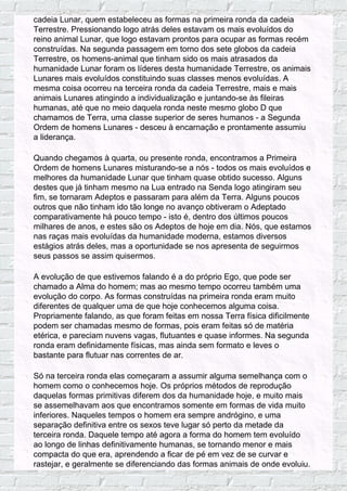 cadeia Lunar, quem estabeleceu as formas na primeira ronda da cadeia
Terrestre. Pressionando logo atrás deles estavam os mais evoluídos do
reino animal Lunar, que logo estavam prontos para ocupar as formas recém
construídas. Na segunda passagem em torno dos sete globos da cadeia
Terrestre, os homens-animal que tinham sido os mais atrasados da
humanidade Lunar foram os líderes desta humanidade Terrestre, os animais
Lunares mais evoluídos constituindo suas classes menos evoluídas. A
mesma coisa ocorreu na terceira ronda da cadeia Terrestre, mais e mais
animais Lunares atingindo a individualização e juntando-se às fileiras
humanas, até que no meio daquela ronda neste mesmo globo D que
chamamos de Terra, uma classe superior de seres humanos - a Segunda
Ordem de homens Lunares - desceu à encarnação e prontamente assumiu
a liderança.
Quando chegamos à quarta, ou presente ronda, encontramos a Primeira
Ordem de homens Lunares misturando-se a nós - todos os mais evoluídos e
melhores da humanidade Lunar que tinham quase obtido sucesso. Alguns
destes que já tinham mesmo na Lua entrado na Senda logo atingiram seu
fim, se tornaram Adeptos e passaram para além da Terra. Alguns poucos
outros que não tinham ido tão longe no avanço obtiveram o Adeptado
comparativamente há pouco tempo - isto é, dentro dos últimos poucos
milhares de anos, e estes são os Adeptos de hoje em dia. Nós, que estamos
nas raças mais evoluídas da humanidade moderna, estamos diversos
estágios atrás deles, mas a oportunidade se nos apresenta de seguirmos
seus passos se assim quisermos.
A evolução de que estivemos falando é a do próprio Ego, que pode ser
chamado a Alma do homem; mas ao mesmo tempo ocorreu também uma
evolução do corpo. As formas construídas na primeira ronda eram muito
diferentes de qualquer uma de que hoje conhecemos alguma coisa.
Propriamente falando, as que foram feitas em nossa Terra física dificilmente
podem ser chamadas mesmo de formas, pois eram feitas só de matéria
etérica, e pareciam nuvens vagas, flutuantes e quase informes. Na segunda
ronda eram definidamente físicas, mas ainda sem formato e leves o
bastante para flutuar nas correntes de ar.
Só na terceira ronda elas começaram a assumir alguma semelhança com o
homem como o conhecemos hoje. Os próprios métodos de reprodução
daquelas formas primitivas diferem dos da humanidade hoje, e muito mais
se assemelhavam aos que encontramos somente em formas de vida muito
inferiores. Naqueles tempos o homem era sempre andrógino, e uma
separação definitiva entre os sexos teve lugar só perto da metade da
terceira ronda. Daquele tempo até agora a forma do homem tem evoluído
ao longo de linhas definitivamente humanas, se tornando menor e mais
compacta do que era, aprendendo a ficar de pé em vez de se curvar e
rastejar, e geralmente se diferenciando das formas animais de onde evoluiu.
 