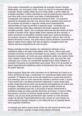 Uma quebra interessante na regularidade da evolução merece menção.
Neste globo, em sua quarta ronda, houve um desvio no esquema direto de
evolução. Sendo o globo médio de uma ronda média, o ponto médio da
evolução assinalou o último momento em que foi possível para membros do
que havia sido o reino animal Lunar obter a individualização. Por
conseguinte uma espécie de poderoso esforço foi feito - um esquema
especial foi arranjado para dar uma chance final a quantos fosse possível.
As condições da primeira e segunda rondas foram especialmente
reproduzidas em lugar da primeira e segunda raças - condições que em
rondas anteriores estes Egos atrasados não foram capazes de tirar
completo proveito. Agora, com a evolução adicional que eles teriam de fazer
durante a terceira ronda, alguns deles foram capazes de tirar proveito, e
assim acorreram no derradeiro momento antes que a porta se fechasse, e
se tornaram humanos. Naturalmente não atingiram nenhum alto nível de
desenvolvimento humano, mas pelo menos quando tentarem novamente em
alguma cadeia futura cadeia terá sido de alguma vantagem terem tido
mesmo esta leve experiência de vida humana.
Nossa evolução terrestre recebeu um valiosíssimo estímulo com a
assistência dada a nós pela nossa esfera irmã, Vênus. Vênus está neste
presente momento na quinta encarnação de sua cadeia, e na sétima ronda
daquela encarnação, de modo que seus habitantes estão uma cadeia inteira
mais metade à nossa frente na evolução. Sendo, pois, seu povo tão mais
avançado que o nosso, foi considerado desejável que certos Adeptos da
evolução Venusiana se transferissem para nossa Terra a fim de auxiliar na
época especialmente trabalhosa antes do fechamento das portas, no meio
da quarta raça-raiz.
Estes augustos Seres têm sido chamados de os Senhores da Chama e os
Filhos da Névoa de Fogo, e produziram um maravilhoso efeito sobre nossa
evolução. O intelecto de que somos tão orgulhosos é quase todo devido à
Sua presença, pois no curso natural dos eventos a próxima ronda, a quinta,
é que deveria ser a do desenvolvimento intelectual, e nesta nossa atual
quarta ronda deveríamos estar nos devotando principalmente ao cultivo das
emoções. Estamos pois na verdade em grande medida à frente do
programa assinalado para nós; e tal avanço é devido inteiramente à
assistência dada por estes grandes Senhores da Chama. A maioria d'Eles
permaneceu conosco só durante aquele período momentoso de nossa
história; uns poucos ainda permanecem para manter os mais elevados
cargos da Grande Fraternidade Branca até o tempo em que homens de
nossa própria evolução cheguem a uma altura tal que os capacite liberar
seus augustos visitadores.
A evolução que está à nossa frente é tanto da vida quanto da forma; pois
em rondas futuras, quando os Egos ainda estarão crescendo
 