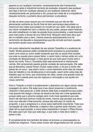 pessoa ou em qualquer momento, necessariamente ele é temporário,
porque se opõe à irresistível corrente da evolução; enquanto que qualquer
que seja o bem em qualquer pessoa ou em qualquer momento, deve
necessariamente ser perdurável e útil, porque tem atrás de si a onipotência
daquela corrente, e portanto deve permanecer e prevalecer.
Já não se deve supor sequer por um momento que por ele ser tão
plenamente confiante do triunfo final do bem permaneça descuidado ou
insensível aos males que existem no mundo em seu redor. Ele sabe que é
seu dever combatê-los com o máximo de seu poder, porque assim fazendo
ele está trabalhando no lado da grande força evolucionária, e está trazendo
para mais perto o tempo de sua vitória final. Ninguém será mais ativo que
ele no trabalho para o bem, mesmo estando absolutamente livre do
sentimento de desvalia e desesperança que tão amiúde oprimem aqueles
que tentam ajudar seus semelhantes.
Um outro valiosíssimo resultado de seu estudo Teosófico é a ausência de
medo. Muitas pessoas estão constantemente ansiosas ou preocupadas
sobre uma coisa ou outra; estão receando que isto ou aquilo lhes suceda,
que este ou aquele plano possa falhar, e assim todo o tempo estão em uma
condição de desassossego; e mais grave do que tudo para muitos está o
temor da morte. Para o Teosofista todo este sentimento é inteiramente
varrido. Ele compreende aquela grande verdade da reencarnação. Ele sabe
que já descartou corpos físicos muitas vezes antes, e vê que a morte não
passa de um sono - que assim como o sono sobrevém entre dois de nossos
dias de trabalho e nos dá descanso e renovação, assim entre estes dias de
trabalho aqui na Terra, que chamamos de vidas, existe uma grande noite de
vida astral e celeste para nos dar repouso e renovação e nos ajudar em
nosso caminho.
Para o Teósofo a morte é simplesmente o abandono por algum tempo desta
roupagem de carne. Ele sabe que é seu dever preservar a vestimenta
corporal o mais possível, e obter através dela toda a experiência que puder;
mas quando lhe chegar o tempo de deixá-la de lado ele o fará agradecido,
porque sabe que o próximo estágio será muito mais agradável que este.
Assim ele não terá nenhum medo da morte, mesmo que perceba que deve
viver sua vida até o final prescrito, porque ele está aqui no intuito de
progredir, e que o progresso é a única coisa realmente importante. Toda sua
concepção de vida é diferente; o objetivo não é ganhar tanto dinheiro, nem
obter tal ou qual posição; a única coisa importante é cumprir o Plano Divino.
Ele sabe que é por isso que está aqui, e que tudo o mais deve ceder o
passo a isto.
É completamente livre também de todos os temores ou preocupações ou
problemas religiosos. Todas estas coisas são afugentadas por ele, porque
 