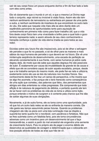 sair de seu corpo físico um pouco enquanto dorme a fim de ficar lado a lado
com eles como antes.
Ele vê claramente que o mundo é um só, e que a mesma Lei Divina rege
todo o conjunto, seja visível ou invisível à visão física. Assim ele não tem
nenhum sentimento de nervosismo ou estranheza em passar de uma parte
a outra, e nenhum sentimento de incerteza do que encontrará no outro lado
do véu. Ele sabe que naquela vida mais alta se abre diante dele um
esplêndido panorama de oportunidades tanto para aquisição de
conhecimento em primeira mão como para fazer trabalho útil; que a vida
fora deste corpo físico tem uma vivacidade e brilho para a qual todo o gozo
terreno representa nada; e assim através de seu claro conhecimento e
tranqüila confiança o poder da vida eterna irradia-se para todos ao seu
redor.
Dúvidas sobre seu futuro lhe são impossíveis, pois só de olhar o selvagem
ele percebe o que foi no passado, e só de olhar para os maiores e mais
sábios da raça humana ele percebe o que deverá ser no futuro. Ele vê uma
ininterrupta seqüência de desenvolvimento, uma escada de perfeição se
elevando constantemente à sua frente, com seres humanos já sobre cada
degrau dela, de modo que ele sabe que aqueles degraus lhe são possíveis
de subir. É exatamente por causa da imutabilidade da grande lei de causa e
efeito que ele se considera capaz de subir aquela escadaria, porque, desde
que a lei trabalha sempre do mesmo modo, ele pode fiar-se nela e utilizá-la,
exatamente como ele usa as leis da natureza nos mundos físicos. Seu
conhecimento desta lei lhe traz um senso de perspectiva, e lhe mostra que
se algo lhe acomete, o faz porque ele o terá merecido como conseqüência
de uma ação que cometeu, das palavras que falou, dos pensamentos que
abrigou em dias anteriores ou vidas pregressas. Ele compreende que toda
aflição é de natureza de pagamento de débitos, e portanto quando ele tem
de se haver com os problemas da vida ele os toma e utiliza como lição,
porque entende o motivo de surgirem e é contente pela chance que lhe dão
de saldar algumas de suas obrigações.
Novamente, e já de outra forma, ele os toma como uma oportunidade, pois
vê que há um outro lado neles se ele os enfrenta da maneira correta. Ele
não gasta seu tempo assumindo penas futuras. Quando os problemas
chegarem ele não os piora com uma tola ruminação mas se dispõe a
suportá-los tanto quanto for o inevitável, com paciência e fortaleza. Não que
se lhes submeta como um fatalista faria, pois ele toma circunstâncias
adversas como um incentivo para um desenvolvimento tal que o faça
transcendê-las, e assim a partir do mal ancestral ele engendra uma semente
de crescimento futuro. Pois no próprio ato de pagar o enorme débito ele
desenvolve as qualidades de coragem e determinação que o colocarão em
boa posição através de todas as eras que hão de vir.
 