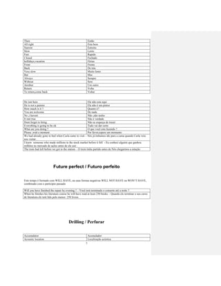 7
Then Então
All right Esta bem
Narrow Estreito
Slow Lento
Fast Rapido
Closed Fechado
hollidays,vacation Férias
Front Frente
Back De trás
Very slow Muito lento
But Mas
Always Sempre
Without Sem
Another Um outro
Return Volta
To return,come back Voltar
He isnt here Ele não esta aqui
He is not a painter Ele não è um pintor
How much is it ? Quanto è?
You are welcome De nada
No ,i havent Não ,não tenho
It isnt true Não è verdade
Dont forget to bring Não se esqueça de trazer
Everything is going to be ok Tudo vai dar certo
What are you doing ? O que você esta fazendo ?
Please ,wait a moment Por favor,espere um momento
We had already gone to bed when Carla came to visit – Nós já tinhamos ido para a cama quando Carla veio
nos visitar .
I knew someone who made millions in the stock market before it fell - Eu conheci alguém que ganhou
milhões no mercado de ações antes de ele cair .
The train had left before we got to the station – O trem tinha partido antes de Nós chegarmos a estação
Future perfect / Futuro perfeito
Este tempo é formado com WILL HAVE, ou suas formas negativas WILL NOT HAVE ou WON’T HAVE,
combinado com o particípio passado
Will you have finished the repair by evening ? – Você terá terminado o conserto até a noite ?
When he finishes his literature course he will have read at least 250 books – Quando ele terminar o seu curso
de literatura ele terá lido pelo menos 250 livros.
Drilling / Perfurar
Accumalator Acumulador
Acoustic location Localização acústica
 