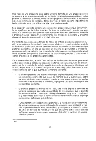 Una Tesis es una propuesta clara sobre un tema definido, es una proposici6n que
se enuncia y se argumenta desde un punta de vista te6rico 0 pragmatico y debe
permitir su discusi6n y prueba, debe ser una propuesta demostrable, el momenta
dialectico cUlminante de la raz6n, donde aseverar 0 negar es parte importante de
la discusi6n del tema que ahi se maneja, para fundamentarlo.
Esta acepci6n se puede aplicar a una infinidad de propuestas, aunque comunmen-
te su significado en la Universidad es: "Ia lesis es la disertaci6n escrita que pre-
senla a la universidad el aspirante, para obtener el titulo de Licenciatura, Maestria
o Doctorado en la Faeultad"s, generalmente este trabajo se desarrolla y presenta
al concluir los estudios requeridos por la Instituci6n.
Por 10 tanto, la acepci6n academica de Tesis, se enfoca a una propuesta de solu-
ci6n a un problema determinado, que formula el alumno como trabajo terminal de
su formacion profesional, la cual debe desarrollar estableciendo los objetivos que
pretende demostrar, en ella se establece un sistema de postulados y proposicio-
nes con un enfoque definido que pretende dar soluci6n a un problema real 0 vitual
de la sociedad, que permita el desarrollo de otras investigaciones 0 postule solu-
ciones originales a los problemas planteados.
En el terreno cienUfico, a toda Tesis teorica se Ie denomina teorema, pero en el
ambito academico, a estas propuestas se les toma como una incursion en el cam-
po formal de la materia de trabajo; academicamente, es la postura ideol6gica del
alumno respecto de un problema, apoyado en el estudio y defendida con el acervo
de conocimiento con el que cuenta, de la manera siguienle:
• EI alumno presenta una postura ideol6gica original respecto a la soluci6n de
un problema; exponiendo sus ideas, de manera clara y sustentable, sobre
un tema definido, que considera, puede aportar conocimientos 0 teorias
innovadoras relacionadas al problema, 0 proponer una soluci6n original a la
problematica existente.
• Et alumno, propone a traves de su Tesis, una teoria original 0 derivada de
un tema especifico, apoyada en un metodo de investigaci6n, que Ie permita
demostrar su validez, basado en bibliografia reconocida y en el conocimien-
to y habilidades adquiridas a traves de su carrera y cuyo analisis exponga
conclusiones definitivas 0 definitorias.
• Fundamentar con conocimientos profundos, la Tesis, que una vez termina-
da sera expuesta a un grupo colegiado de sinodales, que analizara y valo-
rara la presentaci6n del tema desarrollado y sera puesta a discusi6n hacien
do valer el derecho de replica, por 10 que el alumno debe contar con los
suficientes conocimientos para sustentar, defender y explicar el plantea-
miento expuesto.
'Ibid.
12
 