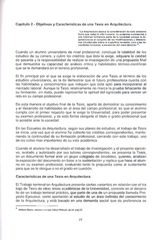 Capítulo 2.- Objetivos y Características de una Tesis en Arquitectura.
"La Arquitectura abarca la consideración de lodo ambiente
fisico que rodea la vida humana: no podemos sustraernos a
ella mientras formemos par1e de la sociedad, porque la Ar­
qUitectura es el conjunto de las modificaciones y alteracio·
nes introducidas sobre la superitcie terrestre, cara a las ne­
cesidades humanas, a excepción del mero desierto."
15
•
Cuando un alumno universitario de nivel profesional, concluye la totalidad de los
estudios de su carrera, y cubre Jos créditos que ésta le exige, adquiere la calidad
de pasante y la responsabilidad de realizar la investigación de una propuesta final
que demuestre su capacidad de análisis crítico y habilidades técnico-científicas
que se le demandará en el terreno profesional,
El fin principal por el que se exige la elaboración de una Tesis al término de los
estudios universitarios, es la de demostrar que el futuro profesionista cuenta con
las habilidades y conocimientos que indiquen que está apto para incorporarse al
mercado laboral. Aunque la Tesis relativamente no marca la prueba fehaciente de
su formación, sin duda, puede representar la aptitud del egresado para vencer un
reto en su campo profesional.
De esta manera el objetivo final de la Tesis, aparte de demostrar su conocimiento
y el desarrollo de habilidades en el área del campo profesional, es que el alumno
cumpla con el primer requisito que le exige la Universidad, para poder presentar
su examen profesional, y de esta forma otorgarle el título o grado profesional que
lo acredite ante la sociedad.
En las Escuelas de Arquitectura, según sus planes de estudios, el trabajo de Tesis
se inicia, una vez que el alumno ha cubierto los créditos correspondientes, mante­
niendo la continuidad de su formación profesional, cerrando con este trabajo, uno
de los ciclos mas importantes de su vida académica.
Cuando el alumno ha desarrollado el trabajo de Investigación y el proyecto ejecuti­
vo, avalado y autorizado por sus tutores correspondientes, se presenta la Tesis,
en un documento formal ante un grupo colegiado de sinodales, quienes, analizan
la exposición del documento en base a la sustentación y replica que hace el alum­
no en su examen profesional, evaluando tanto la propuesta como al sustentante
para que se le otorgue o no el grado en cuestión.
Características de una Tesis en Arquitectura.
El Trabajo terminal en Arquitectura presenta ciertas variantes en relación con el tra
bajo de Tesis de otras áreas académicas de la Universidad, consiste en el desarro
110 de un trabajo terminal práctico, que parte de una de un propuesta llamada Pro­
yecto Ejecutivo, como aportación al estudio de un área definida del conocimiento
de la Arquitectura, y está basado en una demanda social que de preferencia se
6 Wllliam Morris, menc;oll,,,Jo por Salval Manuel, op cit, pag 23.
19
 
