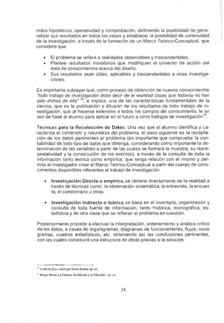 nidos hipotéticos, operatividad y comprobación, definiendo la posibilidad de gene-
ralizar sus resultados en todos los casos y establecer la posibilidad de continuidad
de la investigación, a través de la formación de un Marco Teórico-Conceptual, que
considere que:
• El problema se refiera a realidades observables y trascendentales.
• Plantee resultados inovatorios que modifiquen el universo de acción del
área de conocimientos acerca del diseño.
• Sus resultados sean útiles, aplicables y trascendentales a otras investiga-
ciones.
Es importante subrayar que, como proceso de obtención de nuevos conocimientos
"todo trabajo de investigación debe decir de la realidad cosas que todavía no han
sido dichas de ella" 10, e implica, una de las caracteristicas fundamentales de la
ciencia, que es la publicación y difusión de los resultados de todo trabajo de in-
vestigación, que al hacerse extensivo a todos los campos del conocimiento, le sir
ven de base al alumno para aplicar en el futuro a otros trabajos de investigación11.
Técnicas para la Recolección de Datos: Una vez que el alumno identifica y ca-
racteriza el contenido y naturaleza del problema, el paso siguiente es la recopila-
ción de los datos pertinentes al problema (es importante que compruebe la con-
fiabilidad de todo tipo de datos que obtenga, considerando como importante la de-
terminación de las variables a partir de las cuales se formará la muestra, su repre-
sentatividad y la consecución de los eventos), a través de la consulta de toda la
información tanto teórica como empirica, que tenga relación con el mismo y per-
mita al investigador crear el Marco Teórico-Conceptual a partir del cuerpo de cono-
cimientos disponibles referentes al trabajo de investigación.
• Investigación Directa o empírica, se obtiene directamente de la realidad a
través de técnicas como: la observación sistemática, la entrevista, la encues
ta, el cuestionario u otras.
• Investigación Indirecta o teórica, se basa en el inventario, organización y
consulta de toda fuente de información, tanto histórica, monográfica, es-
tadística y de otra clase que se refieran al problema en cuestión.
Posteriormente procede a efectuar la interpretación, ordenamiento y análisis crítico
de los datos, a través de organigramas, diagramas de funcionamiento, nujos, socio
gramas, cuadros estadísticos, etc. obteniendo así las conclusiones pertinentes,
con las cuales constituirá una estructura de ideas previas a la solución.
10 Umbcn.o CCO, ciwdo por SICIT3 R~Hnos op. el!.
11 SlIngc Mario, La Ciencia. Su Mctodo y su filosot1a'". op. ell.
24
 