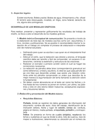 3.- Aspectos legales:
Existen escrituras; Boleta predial; Boleta de agua; Alineamiento y No. oficial
El terreno esta desocupado, invadido, en litigio, zona federal, derecho de
via, alguna otra contingencia.
DESARROLLO DE LOS MODELOS GRÁFICOS:
Para realizar, presentar y representar gráficamente los resultados del trabajo de
diseño, se lleva a cabo el desarrollo de los modelos gráficos.
1.-Modelo teórico-Conceptual de comunicación: Se presenta a través de
la elaboración de todo tipo de modelos escritos como son: documentos, li-
bros, revistas y publicaciones. No es posible ni recomendable intentar la re-
dacción de un trabajo sin completar el proceso de elaboración e interpreta-
ción del material estudiado.
o Definiendo para quien se escribe o sea quien es el interpretante final
del trabajo.
o Adecuar el estilo, que la redacción sea directa y precisa. el lenguaje
científico debe ser sencillo y fácil de comprender, sin excesos ni rei-
teraciones, variando la extensión y estructura de las oraciones.
o Redactar un borrador o primera versión sobre el cual se hagan las
correcciones necesarias.
o La redacción de párrafos debe tener correspondencia gramatical así
como coherencia, unidad y equilibrio, lo ideal es que cada párrafo ten
ga una idea que desarrolle unidad, que exista una relación cohe-
rente entre los párrafos conservando un orden que describa de la
mejor manera la argumentación del tema llamando la atención sobre
lo fundamental.
o No deben usarse abreviaturas en el texto así como las fechas y ci-
fras hasta de tres números se ponen en numero, por ultimo, las pala-
bras y citas en otro idioma deben traducirse, exceptuando expresio-
nes y locuciones latinas.
2.-Redacción y presentación del Modelo básico:
• Requisitos Básicos:
Portada. donde se registran Jos datos generales de información del
documento: nombre del autor, titulo del trabajo, identificación de la
institución editora, fecha y lugar de edición; consta de: carátula,
página en blanco, media portada. anteportada, portadilla y contrapor-
tada
índice: Se presenta en forma de cuadro sinóptico, resaltando los
temas y subtemas en que se divide la obra, lista de cuadros, lista de
mapas e ilustraciones, determinando su ubicación por el número de
72
 