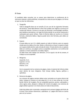 IV Texto

El candidato debe consultar con su asesor para determinar su preferencia de la
estructura textual y estilo preferido, incluyendo las notas de pie de página y la forma
en que se citan las referencias.

   1. Tipografía
      Toda la tipografía dese ser en tamaño 12 con uno de los siguientes formatos
      de escritura Times New Roman o Arial. No se debe usar negrita o cursiva en el
      cuerpo del informe. Cursiva se usa para las fórmulas y terminología científica,
      para palabras extranjeras o en lugar de títulos donde se usa letras mayúscula y
      subrayada para poner énfasis. Todo el informe debe ser escrito en el mismo
      formato, solamente tablas o figuras puede tener otro formato, pero debe ser
      consistente.

   2. Espacio
      El texto debe ser con 1,5 o doble espacio en todo el informe, pero en espacio
      simple para las tablas y las citas. Notas y referencias se hacen a espacio simple
      con espacio doble dentro cada entrada de texto. El texto dentro de un capítulo
      debe ser continuo, una página corta es aceptable solamente si es la última del
      capítulo o si tiene solamente una tabla o figura.
      Se debe hacer este trabajo con atención, si no es igual a las de los anexos, el
      trabajo no será aceptable.

   3. Márgenes.
      Izquierdo: 4 cm.
      Superior: 3.5 cm.
      Derecho: 2 cm.
      Inferior: 2 cm.

       Con la excepción de los números de página, todo el material del informe debe
       estar dentro de esos márgenes. Esto incluye tablas, figuras, gráficos y
       apéndices.

   4. Números de página.
      Los números de página siempre deben estar centrados en la parte inferior del
      texto. Coloque el número no más abajo de 1.2 cm ni más arriba de 2 cm del
      borde inferior de la página. No son aceptables guiones, puntos, subrayados u
      otros signos antes, después o debajo del número de página. Los números de
      página deben aparecer a la misma altura en todo el documento.

       Cada hoja debe estar numerada a excepción de la primera (página del título de
       la tesis). Esto incluye referencias y apéndices. La página del título se cuenta
       pero no se numera.


                                                                                    10
 