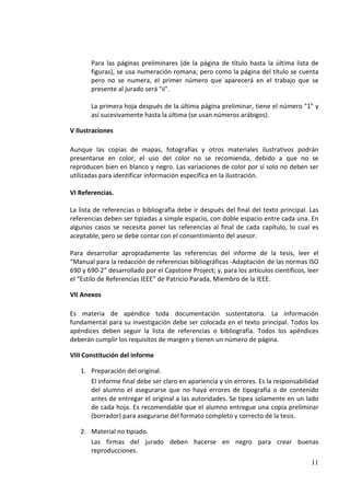 Para las páginas preliminares (de la página de título hasta la última lista de
       figuras), se usa numeración romana; pero como la página del título se cuenta
       pero no se numera, el primer número que aparecerá en el trabajo que se
       presente al jurado será "ii".

       La primera hoja después de la última página preliminar, tiene el número "1" y
       así sucesivamente hasta la última (se usan números arábigos).

V Ilustraciones

Aunque las copias de mapas, fotografías y otros materiales ilustrativos podrán
presentarse en color, el uso del color no se recomienda, debido a que no se
reproducen bien en blanco y negro. Las variaciones de color por sí solo no deben ser
utilizadas para identificar información específica en la ilustración.

VI Referencias.

La lista de referencias o bibliografía debe ir después del final del texto principal. Las
referencias deben ser tipiadas a simple espacio, con doble espacio entre cada una. En
algunos casos se necesita poner las referencias al final de cada capítulo, lo cual es
aceptable, pero se debe contar con el consentimiento del asesor.

Para desarrollar apropiadamente las referencias del informe de la tesis, leer el
“Manual para la redacción de referencias bibliográficas -Adaptación de las normas ISO
690 y 690-2” desarrollado por el Capstone Project; y, para los artículos científicos, leer
el “Estilo de Referencias IEEE” de Patricio Parada, Miembro de la IEEE.

VII Anexos

Es materia de apéndice toda documentación sustentatoria. La información
fundamental para su investigación debe ser colocada en el texto principal. Todos los
apéndices deben seguir la lista de referencias o bibliografía. Todos los apéndices
deberán cumplir los requisitos de margen y tienen un número de página.

VIII Constitución del informe

   1. Preparación del original.
      El informe final debe ser claro en apariencia y sin errores. Es la responsabilidad
      del alumno el asegurarse que no haya errores de tipografía o de contenido
      antes de entregar el original a las autoridades. Se tipea solamente en un lado
      de cada hoja. Es recomendable que el alumno entregue una copia preliminar
      (borrador) para asegurarse del formato completo y correcto de la tesis.

   2. Material no tipiado.
      Las firmas del jurado deben hacerse en negro para crear buenas
      reproducciones.
                                                                                       11
 