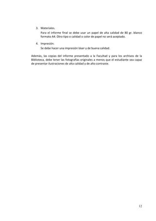 3. Materiales.
      Para el informe final se debe usar un papel de alta calidad de 80 gr. blanco
      formato A4. Otro tipo o calidad o color de papel no será aceptado.

   4. Impresión.
      Se debe hacer una impresión láser y de buena calidad.

Además, las copias del informe presentado a la Facultad y para los archivos de la
Biblioteca, debe tener las fotografías originales a menos que el estudiante sea capaz
de presentar ilustraciones de alta calidad y de alto contraste.




                                                                                  12
 